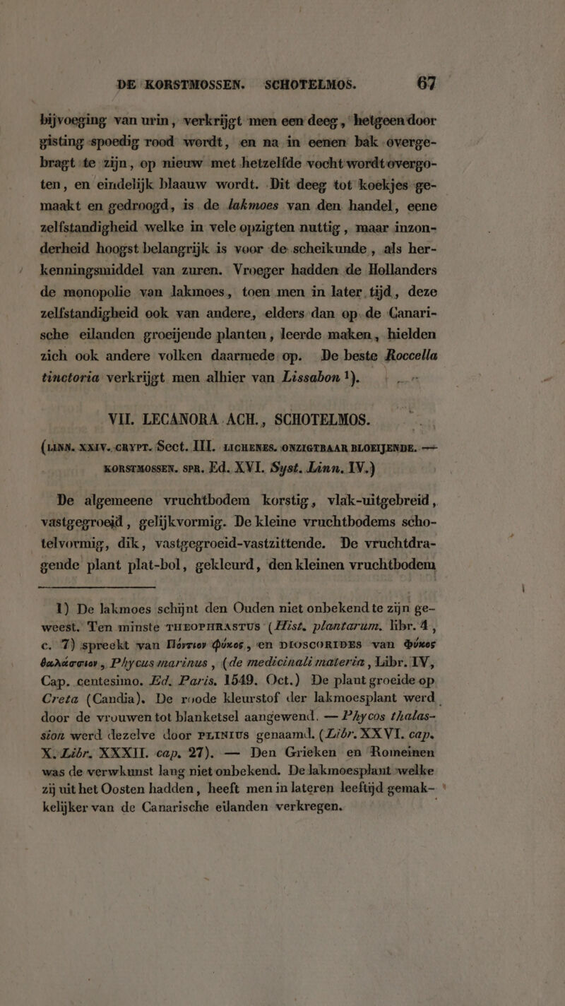 bijvoeging van urin, verkrijgt men een deeg „hetgeen door gisting „spoedig rood wordt, en na in eenen bak -overge- bragt te zijn, op nieuw met hetzelfde vocht wordt overgo- ten, en eindelijk blaauw wordt. Dit deeg tot koekjes-ge- maakt en gedroogd, is de lakmoes van den handel, eene zelfstandigheid welke in vele opzigten nuttig , maar inzon- derheid hoogst belangrijk is voor de scheikunde , als her- kenningsmiddel van zuren. Vroeger hadden de Hollanders de monopolie van lJakmoes, toen men in later tijd, deze zelfstandigheid ook van andere, elders-dan op-de Canari- sche eilanden groeiende planten, leerde maken , hielden zich ook andere volken daarmede op. De beste Roccella tinctoria verkrijgt men alhier van Lissabon !). sp VIL LECANORA ACH., SCHOTELMOS. (Luyn. xx1v..cRyPT. Sect. III, 1icHenes. ONZIGTBAAR BLOEIJENDE. — KORSTMOSSEN. sPR. Ed. XVI. Syst. Linn. IV.) De algemeene vruchtbodem korstig, vlak-uitgebreid , vastgegroeid, gelijkvormig. De kleine vruchtbodems scho- telvormig, dik, vastgegroeid-vastzittende. De vruchtdra- gende plant plat-bol, gekleurd, ‘den kleinen vruchtbodem 1) De lakmoes schijnt den Ouden niet onbekend te zijn ge- weest. Ten minste THEOPHRASTUS (Hist. plantarum. hibr. 4, c. 7) spreekt wan Dóvrsor @úxos, en DIOSCORIDES van bikes bardarser„ Phycusmarinus , (de medicinati materia, Libr. IV, Cap. centesimo. Ed. Paris. 1549. Oct.) De plant groeide op Creta (Candia). De roode kleurstof der lakmoesplant werd. door de vrouwen tot blanketsel aangewend. — PAycos thalas- sion werd dezelve door Prrnrus genaamd, (Ziór. XXVI. cap. X.Zibr. XXXII. cap. 27). — Den Grieken en Romeinen was de verwkunst lang niet onbekend. De lakmoesplant »welke zij uit het Oosten hadden, heeft men in lateren leeftijd gemak * kelijker van de Canarische eilanden verkregen.