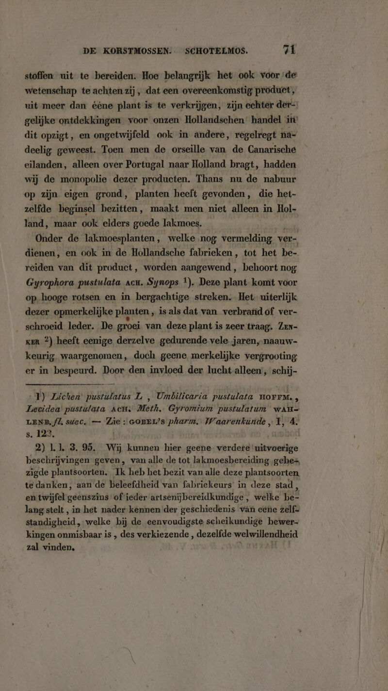 stoffen uit te bereiden. Hoe belangrijk het ook voor de wetenschap te achten zij , dat een overeenkomstig product , uit meer dan ééne plant is te verkrijgen, zijn echter der-- gelijke ontdekkingen voor onzen Hollandschen’ handel itt’ dit opzigt, en ongetwijfeld ook in andere, regelregt na- deelig geweest. Toen men de orseille van de Canarische eilanden, alleen over Portugal naar Holland bragt, hadden wij de monopolie dezer producten. Thans nu de nabuur op zijn eigen grond, planten heeft gevonden, die het- zelfde beginsel bezitten, maakt men niet alleen in Hol- land, maar ook elders goede lakmoes. Onder de lakmoesplanten, welke nog vermelding ver- dienen, en ook in de Hollandsche fabrieken ‚ tot het be- reiden van dit product, worden aangewend, behoort nog Gyrophora pustulata acu. Synops *). Deze plant-komt voor op hooge rotsen en in bergachtige streken. Het. uiterlijk dezer opmerkelijke planten , is als dat van verbrand of ver- __schroeid leder. De groei van deze plant is zeer traag. Zen- ker 2) heeft eenige derzelve gedurende vele. jaren, naauw- keurig. waargenomen, doch geene merkelijke vergrooting: er in bespeurd. Door den invloed der lucht-alleen, schij- 1) Zichen’ pustulatus L , Umbilicaria pustulata HOFFM. i Lecidea' pustulata Act. Meth. Gyromium pustulatum wAH- LENB‚fl, sttec. — Züe : GOBEL’s pharm. Waarenkunde „1, se s. 122. 2) Ll. 3. 95. Wij kunnen hier geene. verdere’ witvoetige beschrijvingen geven, van alle de tot lakmoesbereiding gebes, zigde plantsoorten. Ik heb het bezit van alle deze plantsoorten te danken, aan de beleefdheid van fabriekeurs’ in deze stad , en twijfel geenszins of ieder artsenijbereidkundige, welke pet lang stelt , in het nader kennen der geschiedenis ván eene zelf= adiebeid. ‚welke bij de eenvoudigste scheikundige bewer- kingen onmisbaar is , des verkiezende , dezelfde welwillendheid zal vinden,