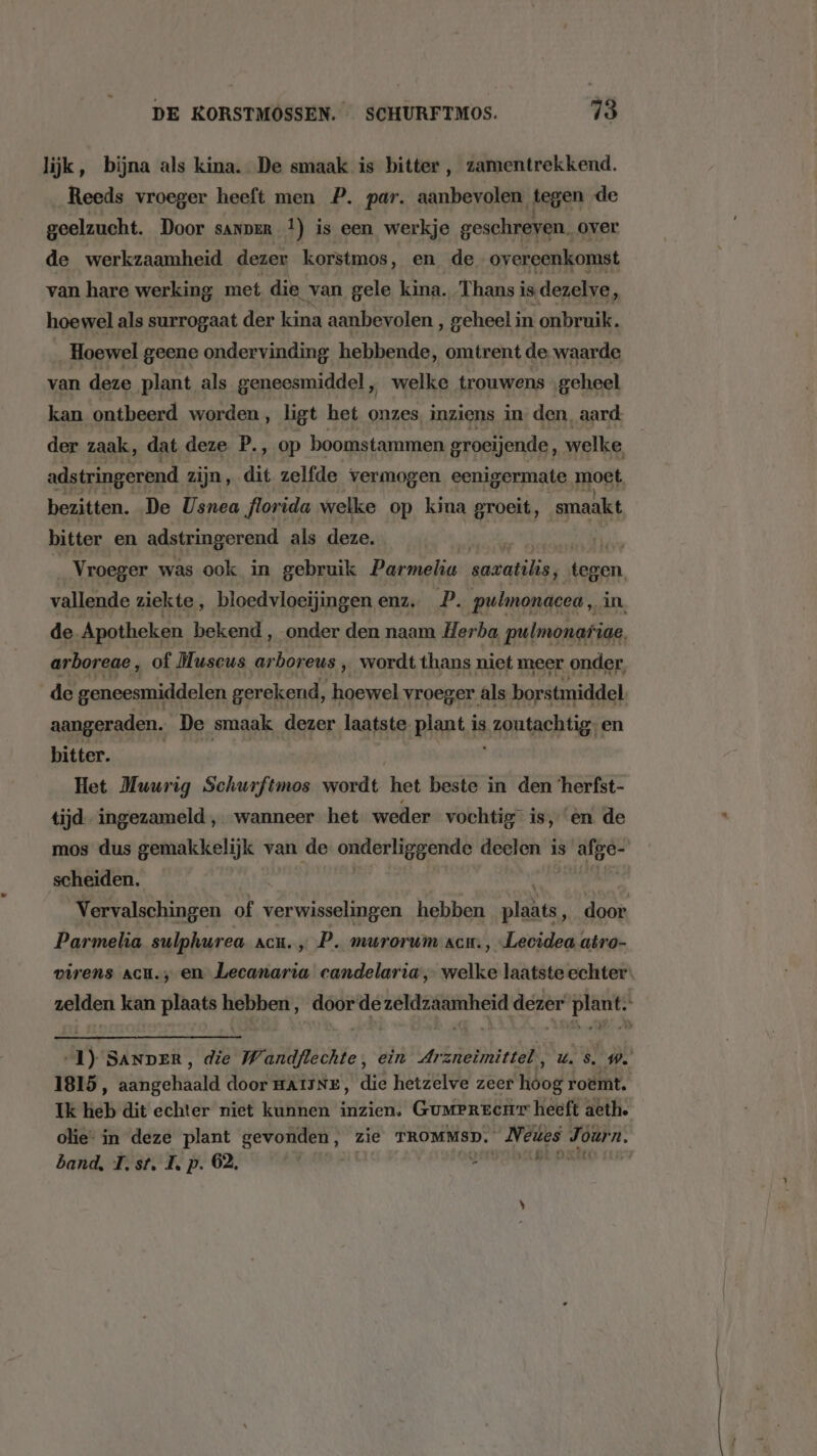 lijk, bijna als kina. De smaak is bitter, zamentrekkend. Reeds vroeger heeft men P. par. aanbevolen tegen de geelzucht. Door sanperR f) is een werkje geschreven. over de werkzaamheid dezer korstmos, en de ov ereenkomst van hare werking met die van gele kina. Thans i is dezelve, hoewel als surrogaat der kina aanbevolen, geheel in onbruik. Hoewel geene ondervinding hebbende, omtrent de waarde van deze plant als geneesmiddel, welke trouwens ‚geheel kan ontbeerd worden, ligt het onzes, inziens in den, aard. der zaak, dat deze P., op boomstammen groeijende, welke, adstringerend zijn, dit zelfde vermogen eenigermate moet bezitten. De Usnea florida welke op kina groeit, smaakt bitter en adstringerend als deze. sA Vroeger was ook in gebruik Parmeliu sk ak vallende ziekte, bloedvloeijingen enz. _P. pulmonacea, in, de Apotheken bekend , onder den naam Herba pulmonariae, arboreae, of Huscus ar rboreus ‚wordt thans niet meer onder, de geneesmiddelen gerekend, hoewel vroeger âls borstmiddel aangeraden. De smaak dezer laatste plant is ,gontachtis; en bitter. Het Muurig Schurftmos wordt. het beste in den ‘herfst- tijd. ingezameld , wanneer het weder vochtig is, en de mos dus gemakkelijk van de onderliggende deelen is afge- scheiden. Vervalschingen of verwisselingen hebben hen, door Parmelia sulphurea acu. P. masrorum acu. , Lecidea atro- virens ACH.; en Lecanaria candelaria, welke laatste echter: zelden kan plaats hebben, door dezeldzaamheid dezer plant. 1) SANDER, die Wandflechte, ein Arzneimittel, ús. W…. 1815, aangehaald door HAIINE, die hetzelve zeer hóog roemt. Ik heb dit echter niet kunnen inzien. GumePrecur heeft acth. olie: in deze plant gevonden, zie TROMMSD. Neues Journ. band, Tst. Ip. 62, | henk sa ar |
