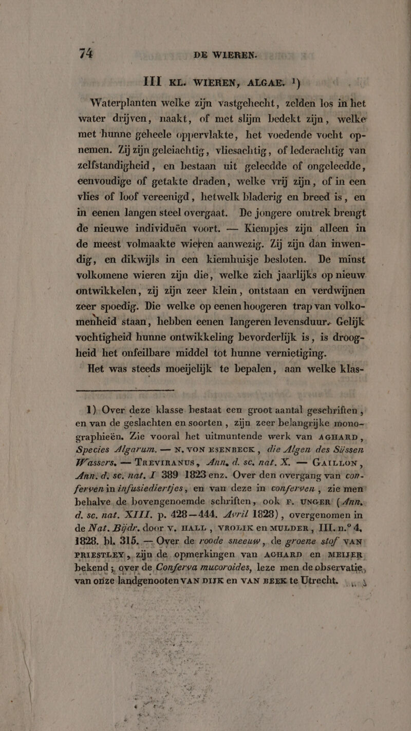 III KL. WIEREN, ALGAE. !) Waterplanten welke zijn vastgehecht, zelden los in het water drijven, naakt, of met slijm bedekt zijn, welke met ‘hunne geheele oppervlakte, het voedende vocht op- nemen. Zij zijn geleiachtig, vliesachtig, of lederachtig van zelfstandigheid, en bestaan uit geleedde of ongeleedde, eenvoudige of getakte draden, welke vrij zijn, of in een vlies of loof vereenigd, hetwelk bladerig en breed is, en in eenen langen steel overgaat. De jongere omtrek brengt de nieuwe individuën voort. — Kiempjes zijn alleen in de meest volmaakte wieren aanwezig. Zij zijn dan inwen- dig, en dikwijls in een kiemhuisje besloten. De minst volkomene wieren zijn die, welke zich jaarlijks op nieuw. ontwikkelen, zij zijn zeer klein, ontstaan en verdwijnen zeer spoedig. Die welke op eenen hoogeren trap van volko- menheid staan, hebben eenen langeren levensduur. Gelijk vochtigheid hunne ontwikkeling bevorderlijk is, is droog- heid het onfeilbare middel tot hunne vernietiging. Het was steeds moeijelijk te bepalen, aan welke klas- 1)-Over deze klasse. bestaat een groot aantal geschriften , en van de geslachten en soorten , zijn zeer belangrijke mono- graphieën. Zie vooral het uitmuntende werk van AGHARD, Species Algarum. — N, VON ESENBECK, die digen des Süssen Wassers, — TREVIRANUS, Anne d. sc. nat. X. — GAILLON, Anni d: se. nat. IT 389 1823 enz. Over den overgang van con- ferven in infusiediertjes, en van deze in conferven , zie men’ behalve. de. bovengenoemde schriften, ook fr. UNGER: (Ann d. sc. nat. XIII. p. 428 —444. Avril 1828), overgenomen in de Nat. Bijdr, door v‚ HALL , VROLIK en MULDER, IIl.n.° 4, 1828. bl. 315. — Over de zoee sneeuw „de groene stof VAN PRIESTLEY zijn « de opmerkingen van ACHARD en MEIJER bekend; ‚ over de, Confer: va mucoroides, leze men de observatie,