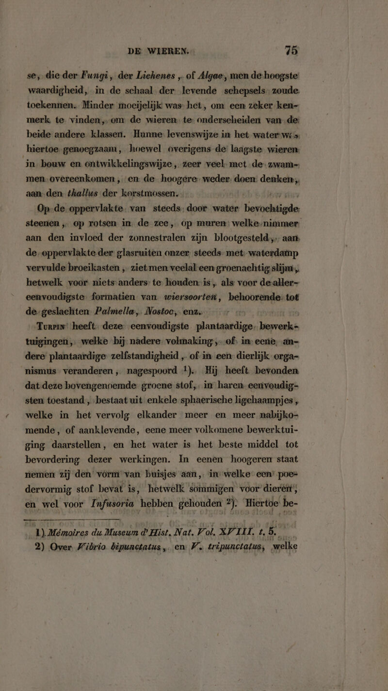 se, die-der Fungi, der Lichenes „of Algae, men de-hoogste: waardigheid, in de schaal der levende schepsels zoude. toekennen Minder moeijelijk was- het, om een zeker ken- merk te vinden, om de wieren. te- onderscheiden van de: beide andere klassen. Hunne levenswijze in het water wis: hiertoe. genoegzaam, hoewel overigens de: laagste wieren: in bouw en ontwikkelingswijze „zeer veel- met de zwam men- overeenkomen ‚en: de hoogere. weder. doen. dats aan-den thallus der korstmossen. Op-de oppervlakte. van steeds; door. water. Eder steenen „ op rotsen in. de zee, op muren: welke-nimmer. aan den invloed der zonnestralen zijn blootgesteld, aan de-oppervlakte-der glasruiten onzer; steeds- met; waterdamp vervulde broeikasten , ziet men veelal een groenachtig; slijna,, hetwelk voor niets-anders: te- houden: is „ als: voor dealler- eenvoudigste: formatien van. wiersoorten, behoorende: tot de: geslachten Palmella,. Nostoc, enz. Turein: heeft. deze. eenvoudigste plantaardige. herria tuigingen,. welke bij. nadere volmaking , of: in: eene. an- dere plantaardige zelfstandigheid „ of in een dierlijk orga- nismus veranderen, nagespoord 4). Hij heeft bevonden dat deze bovengennemde groene stof, in haren eenvoudig- sten toestand , bestaat uit enkele sphaerische ligchaampjes „ welke in het vervolg elkander meer en meer nabijko- mende, of aanklevende, eene meer volkomene bewerktui- ging daarstellen, en het water is het beste middel tot bevordering dezer werkingen. In eenen hoogeren staat temen zij den vórm van buisjes aan im welke een’ poe= dervormig stof bevat is, hetwelk sommigen voor dierért';, en wel voor Infwsoria hebben DE ev Doon 2). Hiertoe | be- 1) Mémoires du Museum d Hist, Nat, V ol. XV zi t. 5. 2) Over Wibrio bipunctatus, en: W. tripunctatus; welke