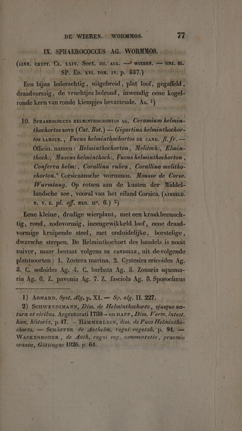 / IX. SPHAEROCOCCUS AG. WORMMOS. (ans. enver. Cr. xxiv. Sect. TEL. ALG. — WIEREN. (ONZ. BL. SP. Ep. xvr. rom. rv. p. 337.) hdd Een bijna lederachtig ‚ uitgebreid, plat loof, oade draadvormig ï de vruchtjes bolrond, inwendig eene kogel- (» bef 10. SpHAEROCOCCUS HELMINTHOCHORTOS ac. Ceramium helmin- thochortos ron (Cat. Bot.) — Gigartina helminthochor- tos LAMOUR. ‚ Fucus helminthochortos or cann. Â. fr. — Offiein. namen : Helminthochorton, Melitoch:, if tk thoch:, Muscus helminthoch:, Fucus Ee Conferva helm:, Corallina TM _Corallina melitho- chorton. borseanadks wormmos. “Mousse de Cor se. Wurmtang. Op rotsen aan de kusten der Middel- landsche zee, vooral van het eiland Corsica. (ArBEELD. N. v. 5. pl. off. men. ne, 6.) 2) __Eene kleine, dradige wierplant ‚ met een kraakbeenach- tig, rond ‚ zodevormig, ineengewikkeld loof, eene draad- vormige kruipende steel, met onduidelijke, borstelige, dwarsche strepen. De Helminthochort des handels is nooit zuiver, maar bestaat volgens pe canpoue, uit de volgende plantsoorten : |. Zostera marina. 2. Gystesira ericuides Ag. 8. C, sedoides Ag: 4. C. barbata Ag. 5. Zonaria squama- ria Ag. 6. Z. pavonia Ag. 7. Z. fasciola Ag. 8. Sporochnus 1) Aenarp. Syst. dlg, p. XI. — Sp. alg. IT. 227, 2) SCHWENDIMANN, Diss. de Helminthochorto, ejusque na- tura et viribus. Argentorati 1780 — en HAPP , Diss. Verm, intest. hom. historia, p.A7. — HäMmMERLEIN, diss. de Fuco Helmintho- chorto. — Scnärrer de Anthelm. regni. vegetab. p. MA '— WACKENRODER , de Anth, regni veg, commentatio, praemio ornata, Göttingae 1826. p. 64.