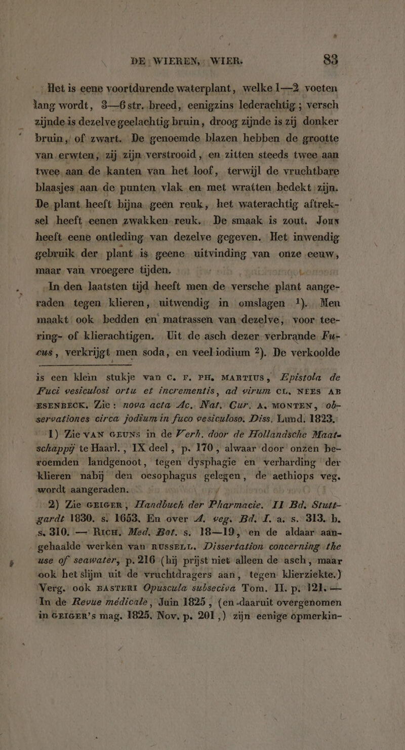 . DE: WIEREN,- WIER: 85 Het is eene voortdurende waterplant, welke 1—2 voeten lang wordt, 3—6str. breed, eenigzins lederachtig ; versch zijnde is dezelve geelachtig bruin, droog zijnde is zij donker bruin „of zwart. De genoemde blazen hebben de grootte van, erwten; zij. zijn „verstrooid , en zitten steeds twee aan twee. aan de kanten van het loof, terwijl de vruchtbare blaasjes aan. de punten vlak en met wratten bedekt zijn. De plant heeft bijna. geen reuk, het waterachtig aftrek- sel heeft eenen zwakken. reuk, De smaak is zout, Jour heeft eene ontleding. van dezelve gegeven. Het inwendig gebruik der plant is. geene uitvinding van onze eeuw, maar van vroegere tijden. vete „In den laatsten tijd heeft men de versche plant aange- raden tegen klieren, uitwendig in omslagen 1). Men maakt ook bedden en matrassen van dezelve, voor tee- ring- of klierachtigen. Uit de asch dezer verbrande Fu- cus, verkrijgt men soda, en veeliodium 2). De verkoolde is een klem stukje wan C. Fr. PH, MARTIUS, Zpistola de Fuci wvesiculosi ortu et incrementis, ad virum CL, NEES AB ESENBECK. Zie: nova acta Ac. Nat, Cur, A. MONTEN , 0d- servationes circa jodium in fuco vesiculoso. Diss, Liund. 1823. 1) Zie VAN GEUNs in de Werk. door de Hollandsche Maate schappij te Haarl., IX deel, p. 170 , alwaar door onzen be- roemden landgenoot, tegen dysphagie en verharding der klieren nabij den oesophagus gelegen, de wigs veg. wordt aangeraden. / 2) Zie eriGeR, Handbuch der Pharmacie. II Bd. Stutt- gardt 1830. s. 1653. En over 4. weg. Bd. I. a. s. 313. b. s, 310. — Rricu. Med. Bof. s. 18—19, ‘en de aldaar aan- gehaalde werken van russen, Dissertation concerning the use of seawater, p. 216 (hij prijst niet alleen de asch, maar ook het slijm uit de vruchtdragers aan, tegen klierziekte.) Verg. ook BAsTERI Opuscula subseciva Tom. IL. p; 121. — In de Revue médicale, Juin 1825 , (en -daaruit overgenomen in GEIGER’s mag. 1825, Nov. p. 201,) zijn eenige opmerkin- .