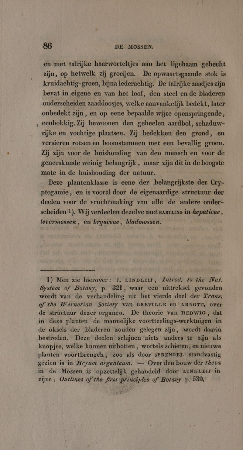 Z en met talrijke haarworteltjes aan het ligchaam gehecht zijn, op hetwelk zij groeien, De opwaartsgaande stok is kruidachtig-groen, bijna lederachtig. De talrijke zaadjes zijn bevat in eigene en van het loof, den steel en de bladeren onderscheiden zaaddoosjes, welke aanvankelijk bedekt, later onbedekt zijn, en op eene bepaalde wijze openspringende, eenhokkig. Zij bewoonen den geheelen aardbol, schaduw- rijke en vochtige plaatsen. Zij bedekken den grond, en versieren rotsen en boomstammen met een bevallig groen. Zij zijn voor de huishouding van den mensch en voor de geneeskunde weinig belangrijk , maar zijn dit in de hoogste mate in de huishouding der natuur. Deze plantenklasse is eene der belangrijkste der Cry- ptogamie ‚ en is vooral door de eigenaardige structuur der deelen voor de vruchtmaking van alle de andere onder- scheiden !). Wij verdeelen dezelve met BaRTIING in hepaticae , levermossen , en bryaceae, bladmossen. { 1) Men zie hierover: 5. LINDLEIJ, dutrod, to the Nat. System of Botany, p. 321, waar een uittreksel gevonden wordt van de verhandeling uit het vierde deel der Zrans, of the Wernerian Society van GREVILLE en ARNOTT, over de structuur dezer organen, De theorie van HEDWIG, dat in deze planten de mannelijke voortteelings-werktuigen in de oksels der bladeren zouden gelegen zijn, wordt daarin bestreden. Deze deelen schijnen niets anders te zijn als knopjes, welke kunnen uitbotten , wortels schieten, en nieuwe planten voortbrengeh, zoo als door sSPRENGEL standvastig gezien is in Brywn argenteum. — Over den bouw der fheca in de Mossen is opzettelijk gehandeld door LINDLEtS in zijne: Outlines of the first princijles of Botany p. 539,