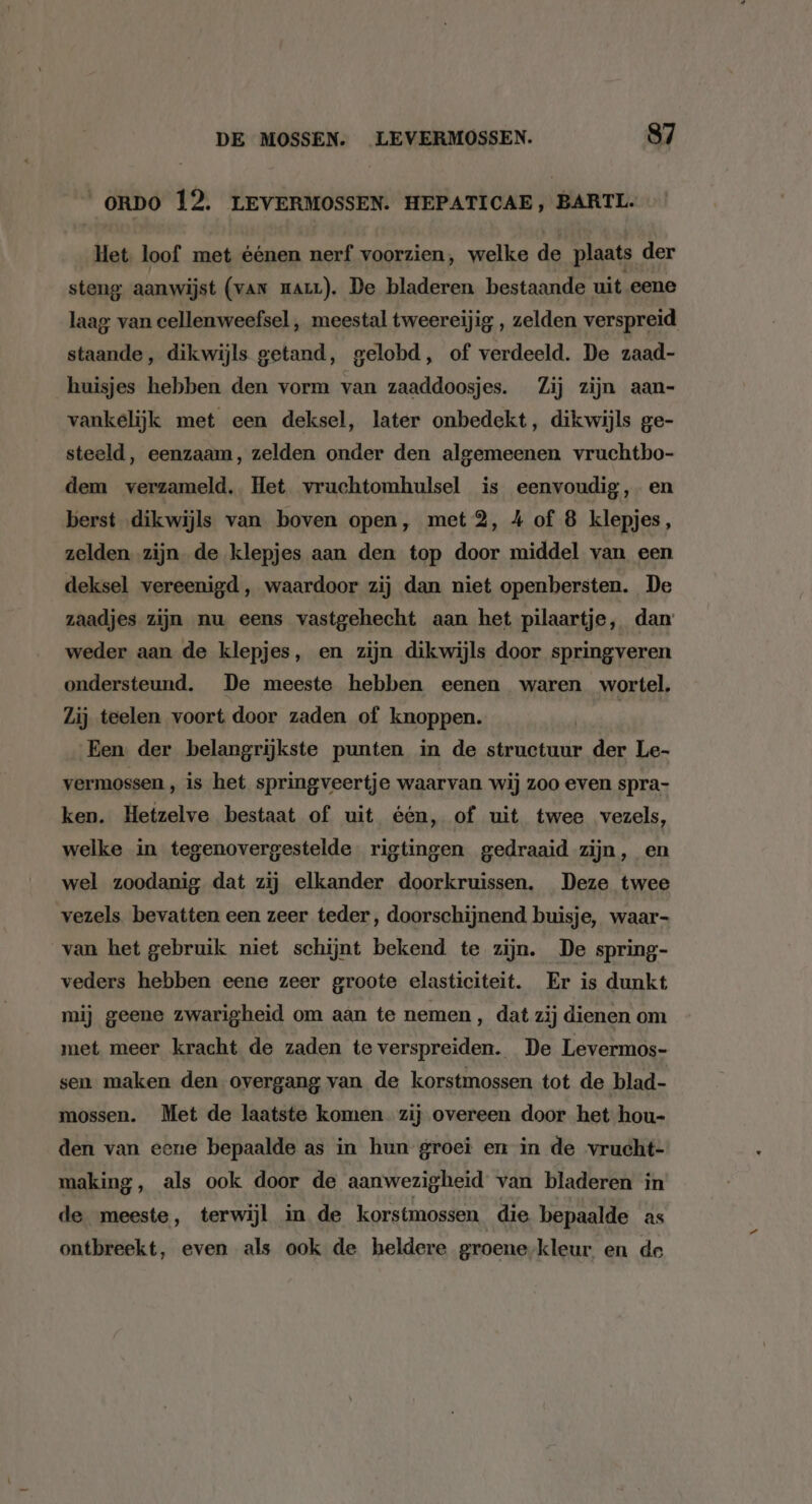 _oRDO 12. LEVERMOSSEN. HEPATICAE, BARTL. Het loof met éénen nerf voorzien, welke de plaats der steng aanwijst (van zarL). De bladeren bestaande uit eene laag van cellenweefsel , meestal tweereijig , zelden verspreid staande, dikwijls getand, gelobd, of verdeeld. De zaad- huisjes hebben den vorm van zaaddoosjes. Zij zijn aan- vankelijk met een deksel, later onbedekt, dikwijls ge- steeld, eenzaam, zelden onder den algemeenen vruchtbo- dem verzameld, Het vruchtomhulsel is eenvoudig, en berst dikwijls van boven open, met 2, 4 of 8 klepjes, zelden zijn de klepjes aan den top door middel van een deksel vereenigd, waardoor zij dan niet openbersten. De zaadjes zijn nu eens vastgehecht aan het pilaartje, dan weder aan de klepjes, en zijn dikwijls door springveren ondersteund. De meeste hebben eenen waren wortel. Zij teelen voort door zaden of knoppen. | Een der belangrijkste punten in de structuur der Le- vermossen , is het springveertje waarvan wij zoo even spra- ken. Hetzelve bestaat of uit één, of uit twee vezels, welke in tegenovergestelde. rigtingen gedraaid zijn, en wel zoodanig dat zij elkander doorkruissen. Deze twee vezels. bevatten een zeer teder, doorschijnend buisje, waar- van het gebruik niet schijnt bekend te zijn. De spring- veders hebben eene zeer groote elasticiteit. Er is dunkt mij geene zwarigheid om aan te nemen, dat zij dienen om met meer kracht de zaden te verspreiden. De Levermos- sen maken den overgang van de korstmossen tot de blad- mossen. Met de laatste komen. zij overeen door het hou- den van eene bepaalde as in hun groei en in de ‘vrucht- making, als ook door de aanwezigheid van bladeren in de meeste, terwijl in de korstmossen die bepaalde as ontbreekt, even als ook de heldere groene-kleur en de