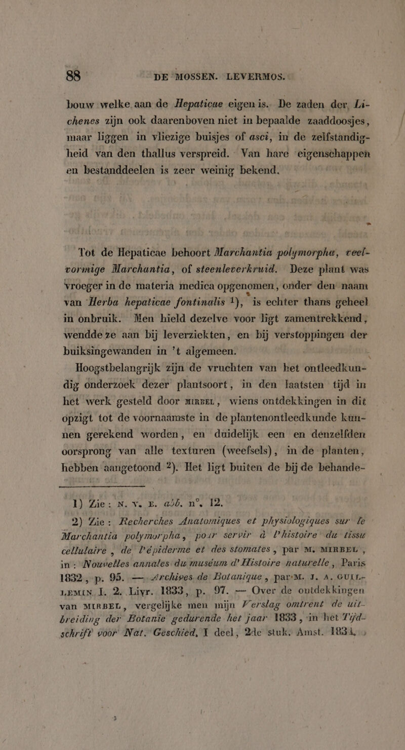bouw welke aan de Hepaticue eigen is. De zaden der, Li- chenes zijn ook daarenboven niet in bepaalde zaaddoosjes, maar liggen in vliezige buisjes of ascì, in de zelfstandig- heid van den thallus verspreid. Van hare “eigenschappen en bestanddeelen is zeer weinig bekend, | Tot de Hepaticae behoort Marchantia polymorpha, veel- vormige Marchantia, of steenleverkruid. Deze plant was vroeger in de materia medica opgenomen, onder den naam van Herba hepaticae fontinalis 1), is echter thans geheel in onbruik. Men hield dezelve voor hgt zamentrekkend, wendde ze aan bij leverziekten, en bij verstoppingen der buiksingewanden in 't algemeen. Hoogstbelangrijk zijn de vruchten van het ontleedkun- dig onderzoek dezer plantsoort, in den laatsten tijd in het werk gesteld door mirzeL, wiens ontdekkingen in dit opzigt tot de voornaamste in de plantenontleedkunde kun- nen gerekend worden, en duidelijk een en denzelfden oorsprong van alle texturen (weefsels), in de planten, hebben aangetaond 2). Het ligt buiten de bij de behande- Il Zie: Ns Nak: 1000, Ns Id, 2) Zie: Recherches Anatomiques et physiologigues sur le Marchantia polymorpha, pour servir à histoire du tissu cellulaire , de Veépiderme et des stomates , par M. MIRBEL , in : Nouvelles annales- du muséum d’ Histoire naturelle , Paris 1832 ,-p. 95. —- Archives. de Botanique , par-M. J. A. GULL- LEMIN TJ. 2, Livr. 1833, p. 97. — Over de ontdekkingen van MIRBEL, vergelijke men mijn Verslag omtrent de uit breiding der Botanie gedurende het jaar 1833, in het 7újd- schrift voor Net. Geschied, 1 deel, 2de stuk. Amst. 1834, »