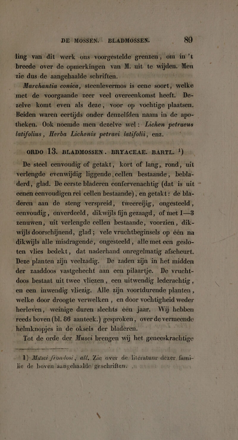 ling van dit werk ons-voorgestelde grenzen, om in ’t „breede over de opmerkingen van M. uit te ktsapee Men zie dus de aangehaalde schriften. jan Marchantia conica, steenlevermos is eene soort, welke met de voorgaande zeer veel overeenkomst heeft. De- zelve komt even als deze, voor op vochtige plaatsen. Beiden waren eertijds onder denzelfden naam in de apo- theken. Ook noemde men dezelve wel: Lichen petraeus ed ve ‚ Herba Lichenis bite latifolië, enz. ORDO 13. BLADMOSSEN . BRYACEAE. BARTL. Ì) De steel eenvoudig of getakt, kort of lang, rond, uit verlengde evenwijdig liggende cellen bestaande, bebla- derd, glad. De eerste bladeren confervenachtig (dat is uit - eenen eenvoudigen rei cellen bestaande), en getakt: de bla- deren aan de steng verspreid, tweereijig, ongesteeld, eenvoudig, onverdeeld, dikwijls fijn gezaagd, of met 1—8 zenuwen, uit verlengde cellen bestaande, voorzien, dik- wijls doorschijnend, glad; vele vruchtbeginsels op één na dikwijls alle misdragende, ongesteeld, alle met een geslo- ten vlies bedekt, dat naderhand onregelmatig afscheurt. Deze planten zijn veelzadig. De zaden zijn in het midden der zaaddoos vastgehecht aan een pilaartje. De vrucht- doos bestaat uit twee vliezen, een uitwendig lederachtig , en een inwendig vliezig. Alle zijn voortdurende planten , welke door droogte verwelken ‚ en door vochtigheid weder herleven, weinige duren slechts één jaar. Wij hebben reeds boven (bl. 86 aanteek.) gesproken, over de vermeende ‚ helmknopjes in de oksels der bladeren. vk Tot de orde der Musci brengen wij het geneeskrachtige eneen ae 1) Musci froundost , all, Zie over de literatuur dezer famt- he de hoven aangehaalde geschriften. |