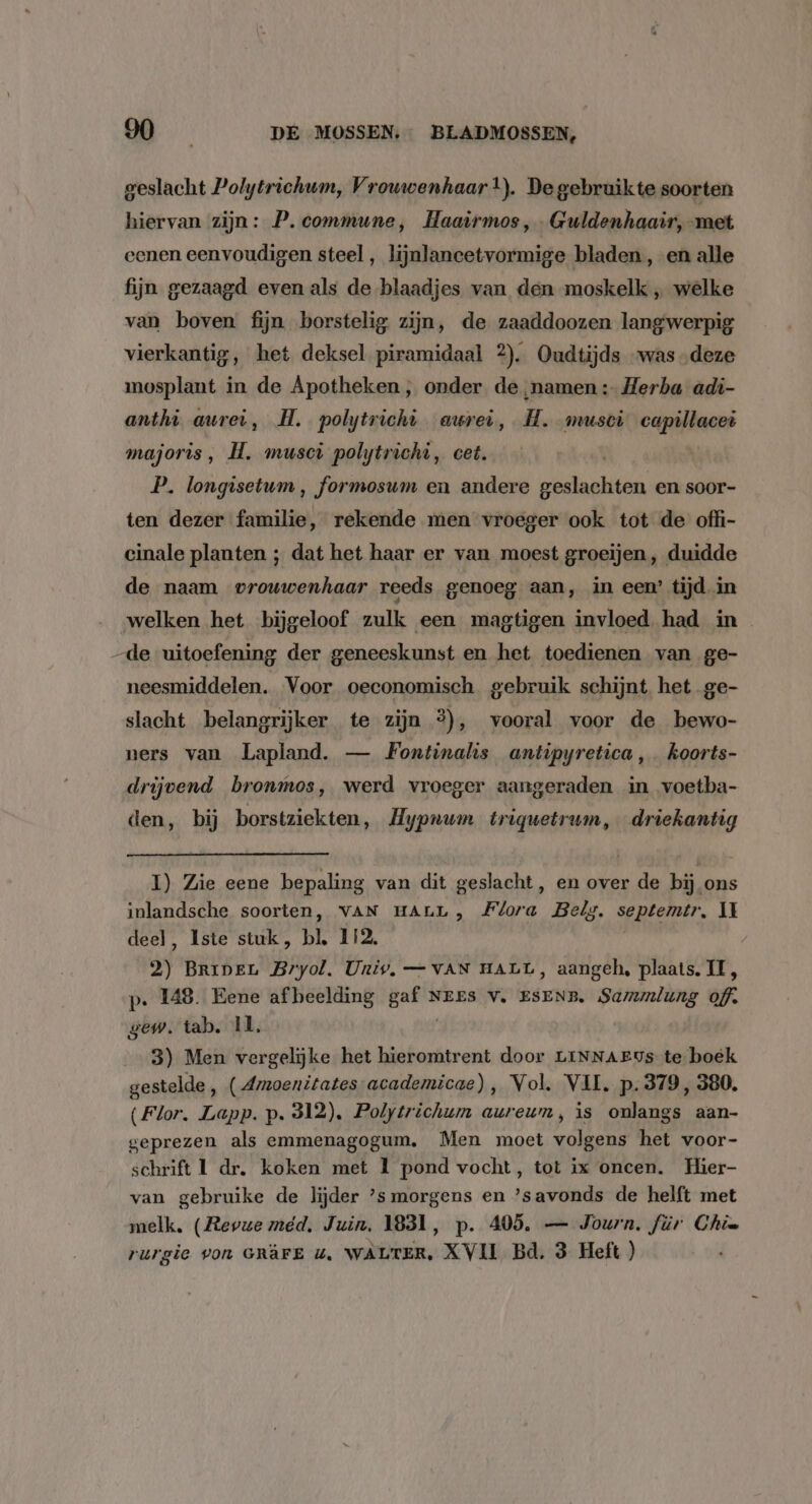 \ geslacht Polytrichum, Vrouwenhaar t). De gebruikte soorten hiervan zijn: P. commune, Haaïrmos, Guldenhaair, met eenen eenvoudigen steel, lijnlancetvormige bladen, en alle fijn gezaagd even als de blaadjes van den moskelk „ welke van boven fijn borstelig zijn, de zaaddoozen langwerpig vierkantig, het deksel piramidaal 2). Oudtijds “was „deze mosplant in de Apotheken, onder de namen :- Herba adi- anthì aurei, H. polytrichi evrei, H. musci capillacei majoris, H. muscì polytrichì, cet. P. longisetum, formosum en andere ohdaetiche en soor- ten dezer familie, rekende men vroeger ook tot de offi- cinale planten ; dat het haar er van moest groeijen, duidde de naam vrouwenhaar reeds genoeg aan, in een’ tijd in neesmiddelen. Voor oeconomisch gebruik schijnt het ge- slacht belangrijker te zijn 3), vooral voor de bewo- ners van Lapland. — Fontinalis antipyretica,. koorts- drijvend bronmos, werd vroeger aangeraden in voetba- den, bij borstziekten, Hypnum triquetrum, driekantig I) Zie eene bepaling van dit geslacht, en over de bij ons inlandsche soorten, VAN HALL , Flora Belg. septemtr., II deel, Iste stuk, bl 112, 2) BripenL Bryol. Univ, — VAN HALL, aangeh, plaats. II, p. 148. Eene afbeelding heei NEES V. ESENB. Sammlung of. gew. tab. 11, 3) Men vergelijke het hieromtrent door LINNAEUs te boek gestelde ‚ (Amoenitates- academicae), Vol. VII. p.379, 380. (Flor. Lapp. p. 312). Polytrichum aureum, is onlangs aan- geprezen als emmenagogum. Men moet volgens het voor- schrift 1 dr. koken met 1 pond vocht, tot ix oncen. Hier- van gebruike de lijder ’s morgens en ’savonds de helft met melk, (Revue med, Juin, 1831, p. 405, — Journ. für Chia rurgie von GRÂFE u. WALTER. XVII Bd. 3 Heft )