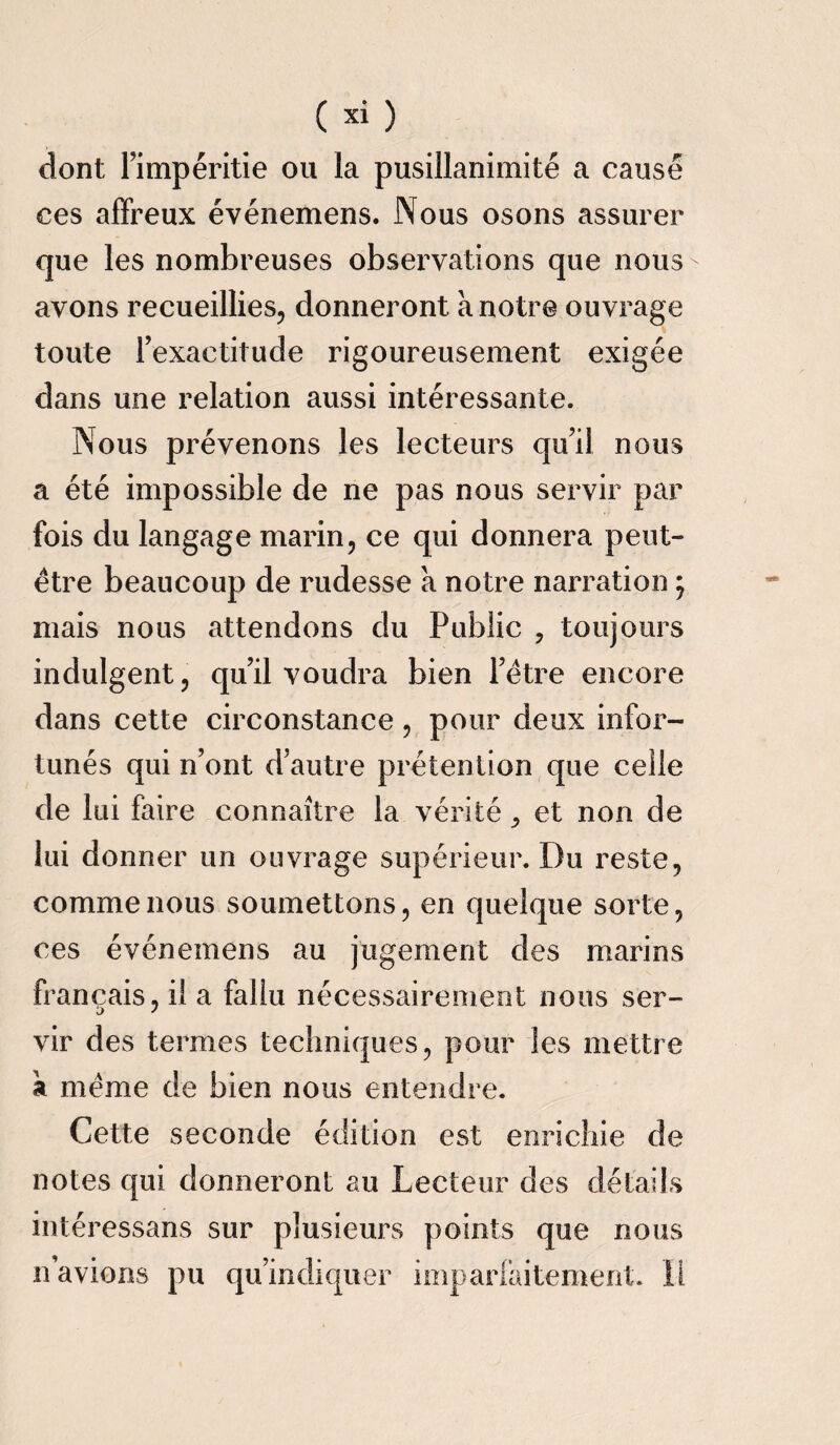dont Impéritie ou la pusillanimité a causé ces affreux événemens. Nous osons assurer que les nombreuses observations que nous- avons recueillies, donneront à notre ouvrage toute l’exactitude rigoureusement exigée dans une relation aussi intéressante. Nous prévenons les lecteurs qu’il nous a été impossible de ne pas nous servir par fois du langage marin, ce qui donnera peut- être beaucoup de rudesse à notre narration ; mais nous attendons du Public , toujours indulgent, qu’il voudra bien l’être encore dans cette circonstance, pour deux infor¬ tunés qui n’ont d’autre prétention que celle de lui faire connaître la vérité, et non de lui d onner un ouvrage supérieur. Du reste, comme nous soumettons, en quelque sorte, ces événemens au jugement des marins français, il a fallu nécessairement nous ser- vir des termes techniques, pour les mettre à même de bien nous entendre. Cette seconde édition est enrichie de notes qui donneront au Lecteur des détails intéressans sur plusieurs points que nous n avions pu qu’indiquer imparfaitement. Il