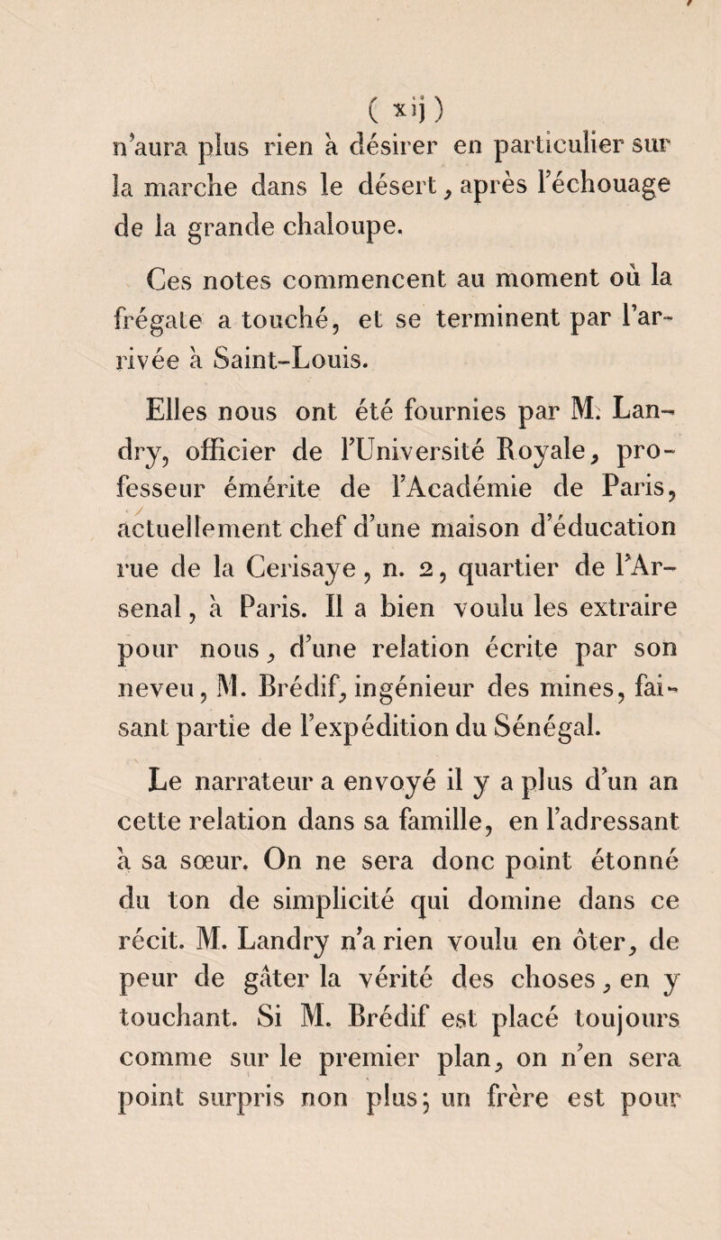n’aura plus rien à désirer en particulier sur la marche dans le désert , après Féchouage de la grande chaloupe. Ces notes commencent au moment où la frégate a touché, et se terminent par l’ar¬ rivée à Saint-Louis. Elles nous ont été fournies par M; Lan¬ dry, officier de FUniversité Royale, pro¬ fesseur émérite de FAcadémie de Paris, actuellement chef d’une maison d’éducation rue de la Cerisaye, n. 2, quartier de PAr- senal, à Paris. Il a bien voulu les extraire pour nous, d’une relation écrite par son neveu, M. Brédif, ingénieur des mines, fai¬ sant partie de l’expédition du Sénégal. Le narrateur a envoyé il y a plus d’un an cette relation dans sa famille, en l’adressant a sa sœur. On ne sera donc point étonné du ton de simplicité qui domine dans ce récit. M. Landry n’a rien voulu en oter, de peur de gâter la vérité des choses, en y touchant. Si M. Brédif est placé toujours comme sur le premier plan, on n’en sera point surpris non plus, un frère est pour