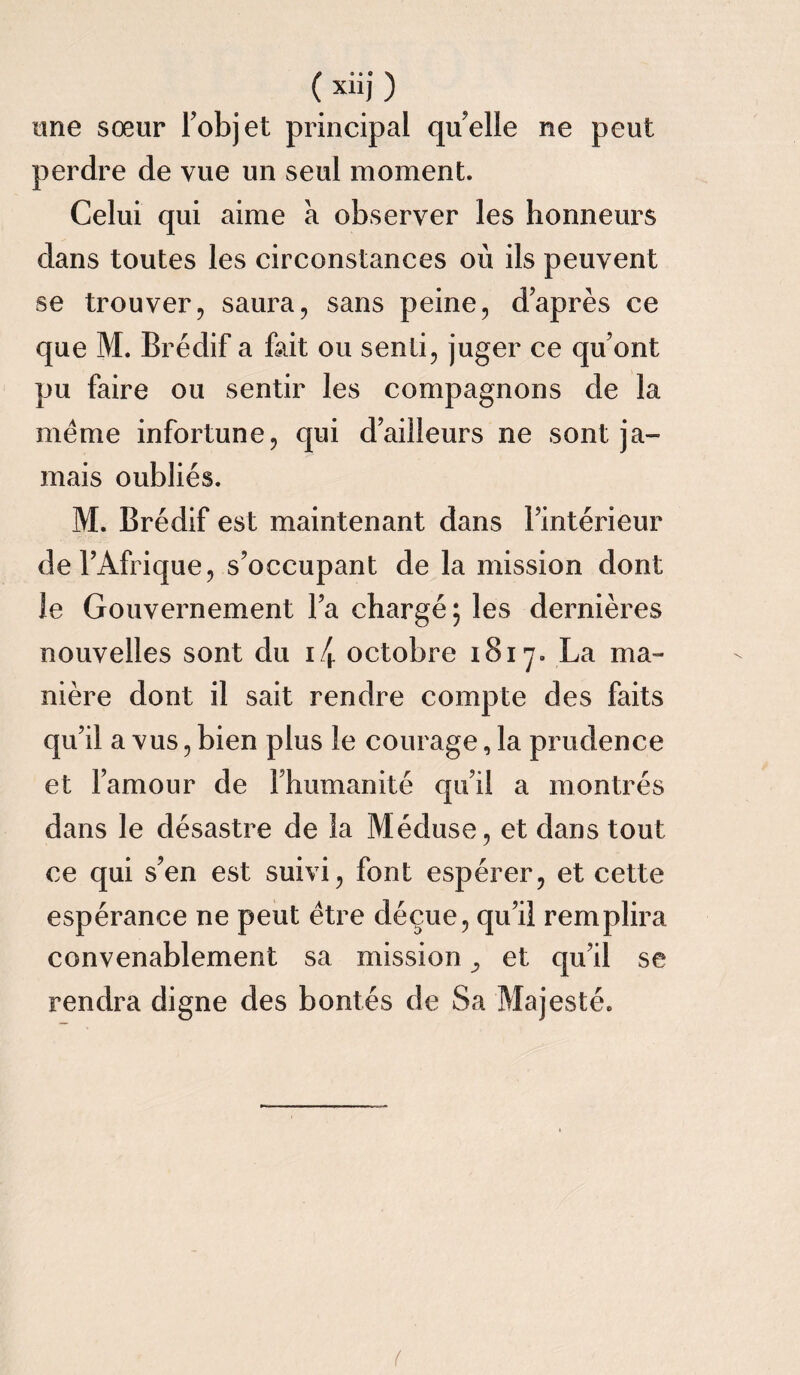 ( xiij ) une sœur l’objet principal quelle ne peut perdre de vue un seul moment. Celui qui aime a observer les honneurs dans toutes les circonstances où ils peuvent se trouver, saura, sans peine, daprès ce que M. Brédif a fait ou senti, juger ce qu’ont pu faire ou sentir les compagnons de la meme infortune, qui d’ailleurs ne sont ja¬ mais oubliés. M. Brédif est maintenant dans l’intérieur de l’Afrique, s’occupant de la mission dont le Gouvernement l’a chargé; les dernières nouvelles sont du i/h octobre 1817. La ma¬ nière dont il sait rendre compte des faits qu’il a vus, bien plus le courage, la prudence et l’amour de l’humanité qu’il a montrés dans le désastre de la Méduse, et dans tout ce qui s’en est suivi, font espérer, et cette espérance ne peut être déçue, qu’il remplira convenablement sa mission ^ et qu’il se rendra digne des bontés de Sa Majesté. (