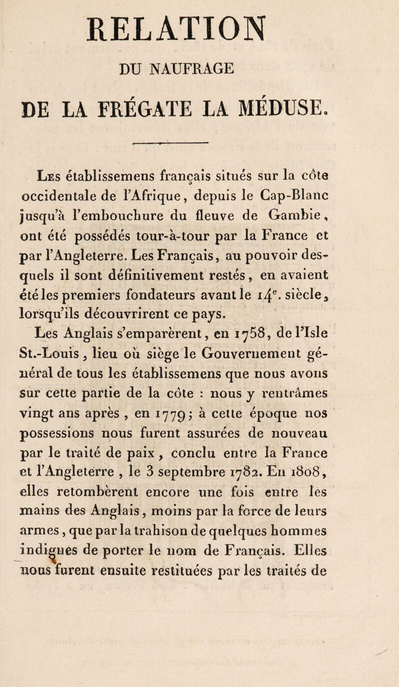 RELATION DU NAUFRAGE DE LA FRÉGATE LA MÉDUSE. Les établissemens français situés sur la côte O occidentale de l’Afrique, depuis le Cap-Blanc jusqu’à l’embouchure du fleuve de Gambie, ont été possédés tour-à-tour par la France et par l’Angleterre. Les Français, au pouvoir des¬ quels il sont définitivement restés , en avaient été les premiers fondateurs avantle i4e‘Sièclea lorsqu’ils découvrirent ce pays. Les Anglais s’emparèrent, en 1758, deTIsle St.-Louis, lieu où siège le Gouvernement gé¬ néral de tous les établissemens que nous avons sur cette partie de la côte : nous y rentrâmes vingt ans après , en 1779; à cette époque nos possessions nous furent assurées de nouveau par le traité de paix , conclu entre la France et F Angleterre , le 3 septembre 1782. En 1808, elles retombèrent encore une fois entre les mains des Anglais, moins par la force de leurs armes, que par la trahison de quelques hommes indignes de porter le nom de Français. Eli es nous furent ensuite restituées par les traités de