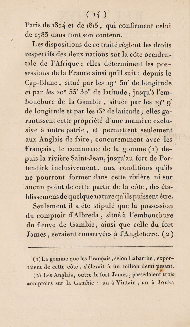 Paris de iS14 et de i8i5 , qui confirment celui de 1783 dans tout son contenu. Les dispositions de ce traité règlent les droits respectifs des deux nations sur la côte occiden¬ tale de l’Afrique ; elles déterminent les pos¬ sessions de la France ainsi qu’il suit : depuis le Cap-Blanc, situé par les 19° 3o’ de longitude et par les 20° 55’ 3o” de latitude, jusqu’à l’em¬ bouchure de la Gambie , située par les 190 9’ de longitude et par les i3° de latitude ; elles ga¬ rantissent cette propriété d'une manière exclu¬ sive à notre patrie , et permettent seulement aux Anglais de faire, concuremment avec les Français, le commerce de la gomme (1) de¬ puis la rivière Saint-Jean, jusqu’au fort de Por- tendick inclusivement , aux conditions qu’ils ne pourront former dans cette rivière ni sur aucun point de cette partie de la côte, des éta- blissemens de quelque nature qu’ils puissent être. Seulement il a été stipulé que la possession du comptoir d’Albreda , situé à l'embouchure du fleuve de Gambie, ainsi que celle du fort James, seraient conservées à l’Angleterre. (2) ( 1) La gomme que les Français, selon Labartlie , expor¬ taient de cette côte , s’élevait à un milion demi pesant. (2) Les Anglais, outre le fort James , possédaient trois somptoirs sur la Gambie : un à Yinlain , un à Jouka
