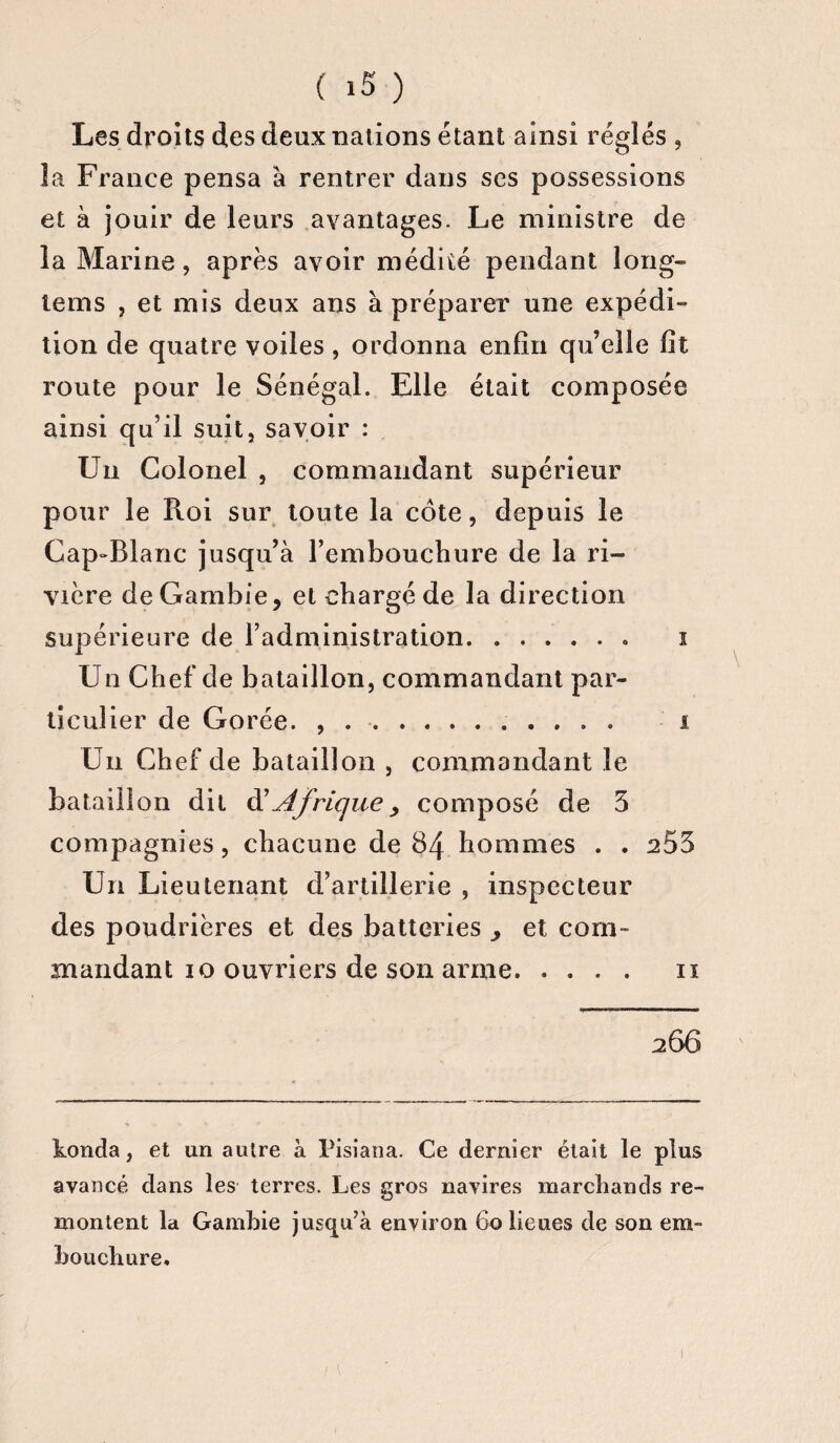 Les droits des deux nations étant ainsi réglés , la France pensa à rentrer dans scs possessions et à jouir de leurs avantages. Le ministre de la Marine, après avoir médité pendant long- tems , et mis deux ans à préparer une expédi¬ tion de quatre voiles, ordonna enfin qu’elle fit route pour le Sénégal. Elle était composée ainsi qu’il suit, savoir : Un Colonel , commandant supérieur pour le Roi sur tonte la côte, depuis le Cap-Blanc jusqu’à l’embouchure de la ri¬ vière de Gambie, et chargé de la direction supérieure de l’administration.« i Un Chef de bataillon, commandant par¬ ticulier de Gorée. ,.. i Un Chef de bataillon , commandant le bataillon dit d'Afriquey composé de 5 compagnies, chacune de 84 hommes . . a55 Un Lieutenant d’artillerie , inspecteur des poudrières et des batteries , et com¬ mandant 10 ouvriers de son arme. 11 266 konda, et un autre à Pisiana. Ce dernier était le plus avancé dans les terres. Les gros navires marchands re¬ montent la Gambie jusqu’à environ 60 lieues de son em¬ bouchure.