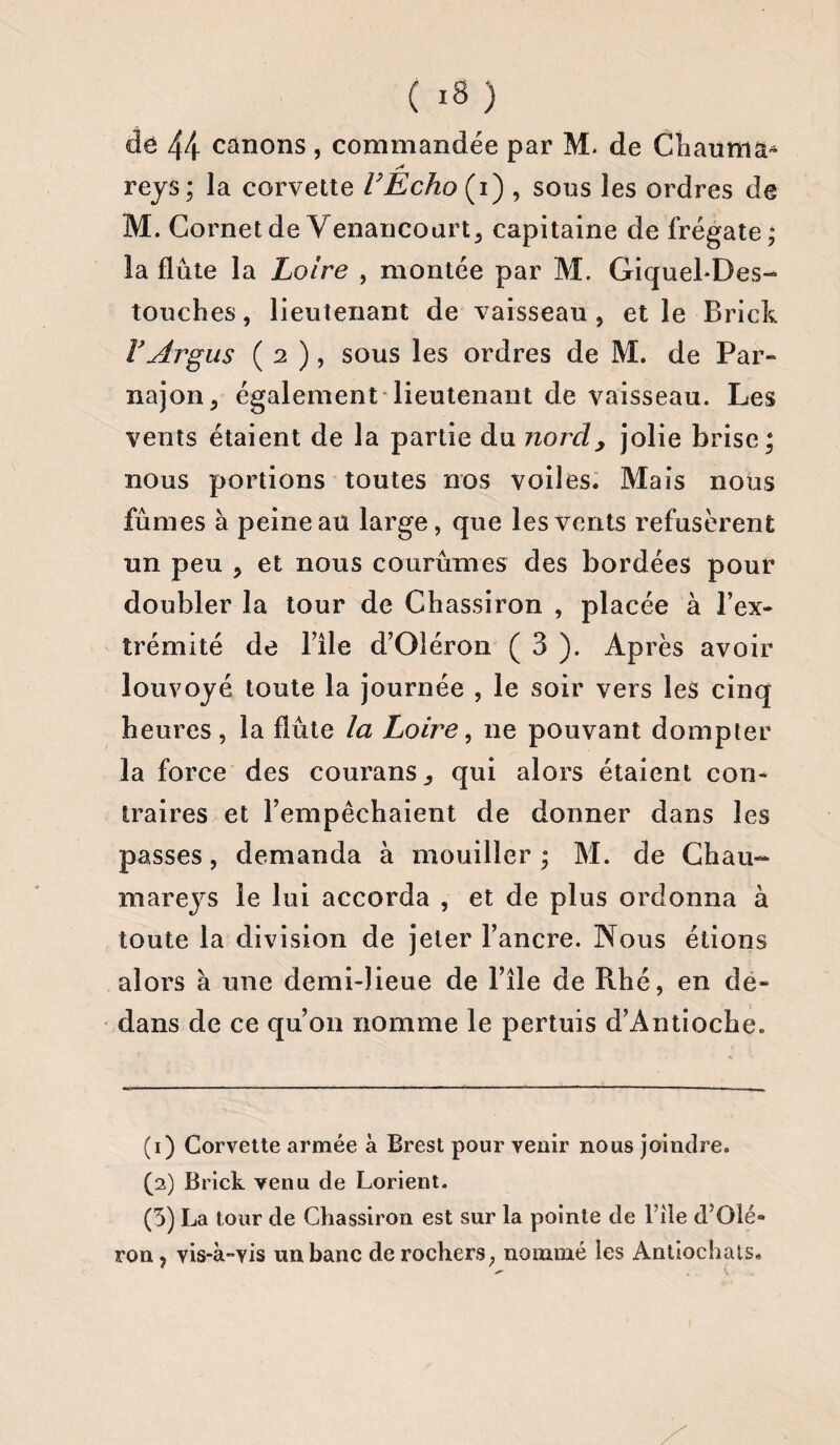 ( *8 ) de 44 canons, commandée par M. de Chaunia* s* reys; la corvette VEcho (i) , sous les ordres de M. Cornet de Venancourt, capitaine de frégate; la flûte la Loire , montée par M. Giquel-Des- touches, lieutenant de vaisseau , et le Brick Y Argus ( 2 ), sous les ordres de M. de Par- najon , également lieutenant de vaisseau. Les vents étaient de la partie du nordy jolie brise ; nous portions toutes nos voiles. Mais nous fûmes à peine au large, que les vents refusèrent un peu ? et nous courûmes des bordées pour doubler la tour de Chassiron , placée à l’ex¬ trémité de Bile d’Oléron ( 3 ). Après avoir louvoyé toute la journée , le soir vers les cinq heures, la flûte la Loire, ne pouvant dompter la force des courans., qui alors étaient con¬ traires et l’empêchaient de donner dans les passes, demanda à mouiller ; M. de Chau- mareys le lui accorda , et de plus ordonna à toute la division de jeter l’ancre. Nous étions alors à une demi-lieue de l’île de Rhé, en de¬ dans de ce qu’on nomme le pertuis d’Antioche. (1) Corvette armée à Brest pour venir nous joindre. (2) Brick venu de Lorient. (3) La tour de Chassiron est sur la pointe de File d’Olé¬ ron, vis-à-vis un banc de rochers, nommé les Antiochats.