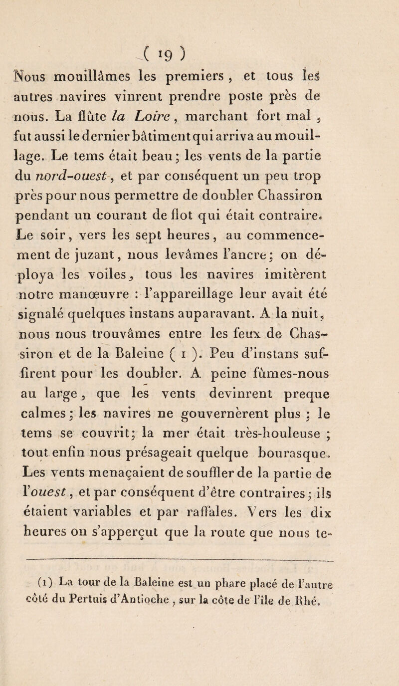 Nous mouillâmes les premiers , et tous leë autres navires vinrent prendre poste près de nous. La flûte la Loire, marchant fort mal 3 fut aussi le dernier bâtiment qui arriva au mouil¬ lage. Le tems était beau; les vents de la partie du nord-ouest, et par conséquent un peu trop près pour nous permettre de doubler Chassiron pendant un courant de flot qui était contraire* Le soir, vers les sept heures, au commence¬ ment de juzant, nous levâmes l’ancre; on dé¬ ploya les voiles., tous les navires imitèrent notre manœuvre : l’appareillage leur avait été signalé quelques instans auparavant. A la nuit* nous nous trouvâmes entre les feux de Chas¬ siron et de la Baleine ( i ). Peu d’instans suf¬ firent pour les doubler. À peine fûmes-nous au large 3 que les vents devinrent preque calmes ; les navires ne gouvernèrent plus ; le tems se couvrit; la mer était très-houleuse ; tout enfin nous présageait quelque bourasque. Les vents menaçaient de souffler de la partie de Y ouest, et par conséquent d’être contraires; ils étaient variables et par raffales. Vers les dix heures on s’apperçut que la route que nous te~ (1) La tour de la Baleine est un phare placé de l’autre coté du Pertuis d’Antioche ? sur la côte de File de Rhé.
