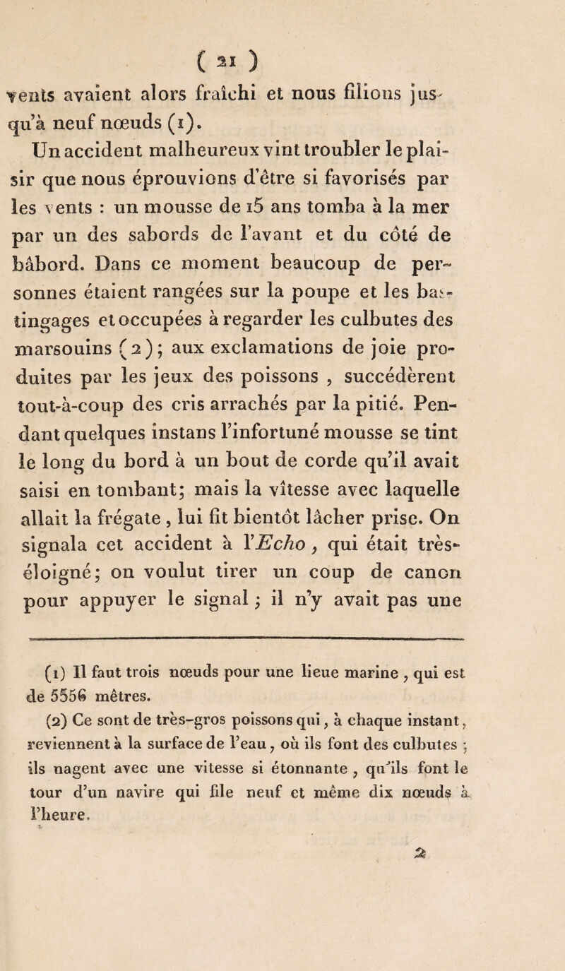 Yents avalent alors fraîchi et nous filions jus¬ qu à neuf nœuds (s). Un accident malheureux vint troubler le plai¬ sir que nous éprouvions d’être si favorisés par les vents : un mousse de i5 ans tomba à la mer par un des sabords de l’avant et du côté de bâbord. Dans ce moment beaucoup de per¬ sonnes étaient rangées sur la poupe et les bas¬ tingages et occupées à regarder les culbutes des marsouins (2); aux exclamations de joie pro¬ duites par les jeux des poissons , succédèrent tout-à-coup des cris arrachés par la pitié. Pen¬ dant quelques instans l’infortuné mousse se tint le long du bord à un bout de corde qu’il avait saisi en tombant; mais la vitesse avec laquelle allait la frégate , lui fit bientôt lâcher prise. O11 signala cet accident à Y Echo > qui était très- éloigné; on voulut tirer un coup de canon pour appuyer le signal ; il n’y avait pas une (1) Il faut trois nœuds pour une lieue marine , qui est de 5556 mètres. (2) Ce sont de très-gros poissons qui, à chaque instant. reviennent à la surface de l’eau, ou ils font des culbutes ; ils nagent avec une vitesse si étonnante , quJils font îe tour d’un navire qui file neuf et même dix nœuds k l’heure. 2