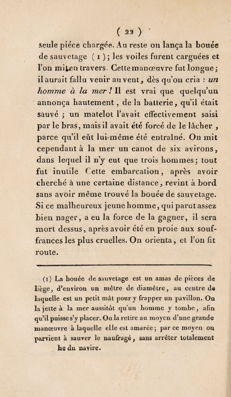 ( 23 ) setile pièce chargée. Au reste on lança la bouée de sauvetage ( i ); les voiles furent carguées et Ton nii^entravers Gettemanœuvre fut longue; il aurait fallu venir auvent, dès qu’on cria : un homme à la mer ! Il est vrai que quelqu’un annonça hautement, de la batterie, quil était sauvé ; un matelot l’avait effectivement saisi par le bras, mais il avait été forcé de le lâcher , parce qu’il eût lui-même été entraîné. On mit cependant à la mer un canot de six avirons, dans lequel il n’y eut que trois hommes; tout fut inutile Cette embarcation, après avoir cherché à une certaine distance, revint à bord sans avoir même trouvé la bouée de sauvetage. Si ce malheureux jeune homme, qui parut assez bien nager, a eu la force de la gagner, il sera mort dessus, après avoir été en proie aux souf¬ frances les plus cruelles. On orienta, et l’on fit route. (i) La bouée de sauvetage est un amas de pièces de liège, d’environ un mètre de diamètre, au centre de laquelle est un petit mât pour y frapper un pavillon. On la jette à la mer aussitôt qu'un homme y tombe, afin qu’il puisse s’y placer. On la retire au moyen d’une grande manœuvre à laquelle elle est amarée ; parce moyen on parvient à sauver le naufragé, sans arrêter totalement he du navire.