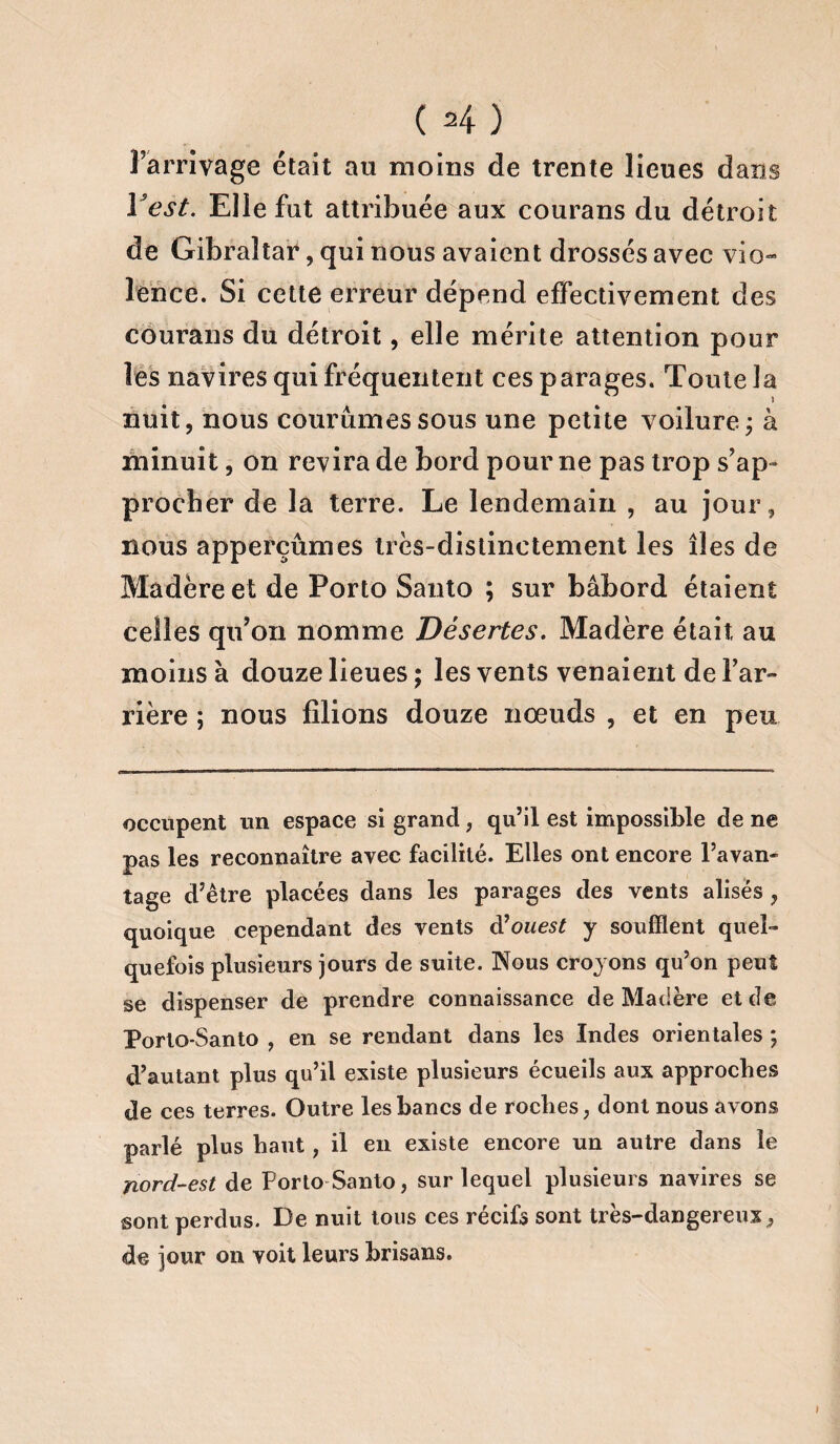 ( H) l’arrivage était au moins de trente lieues dans Y est. Elle fut attribuée aux courans du détroit de Gibraltar, qui nous avaient drossés avec vio-» lence. Si cette erreur dépend effectivement des courans du détroit, elle mérite attention pour les navires qui fréquentent ces parages. Toute la nuit, nous courûmes sous une petite voilure; à minuit, on revira de bord pour ne pas trop s’ap¬ procher de la terre. Le lendemain , au jour, nous apperçûmes très-distinctement les îles de Madère et de Porto Santo ; sur bâbord étaient celles qu’on nomme Désertes. Madère était au moins à douze lieues; les vents venaient de l’ar¬ rière ; nous filions douze nœuds , et en peu occupent un espace si grand, qu’il est impossible de ne pas les reconnaître avec facilité. Elles ont encore l’avan¬ tage d’être placées dans les parages des vents alises , quoique cependant des vents d’ouest y soufflent quel¬ quefois plusieurs jours de suite. Nous croyons qu’on peut se dispenser de prendre connaissance de Madère et de Porto-Santo , en se rendant dans les Indes orientales ; d’autant plus qu’il existe plusieurs écueils aux approches de ces terres. Outre les bancs de roches, dont nous avons parlé plus haut, il en existe encore un autre dans le nord-est de Porto Santo, sur lequel plusieurs navires se sont perdus. De nuit tous ces récifs sont très-dangereux ^ de jour on voit leurs brisans.