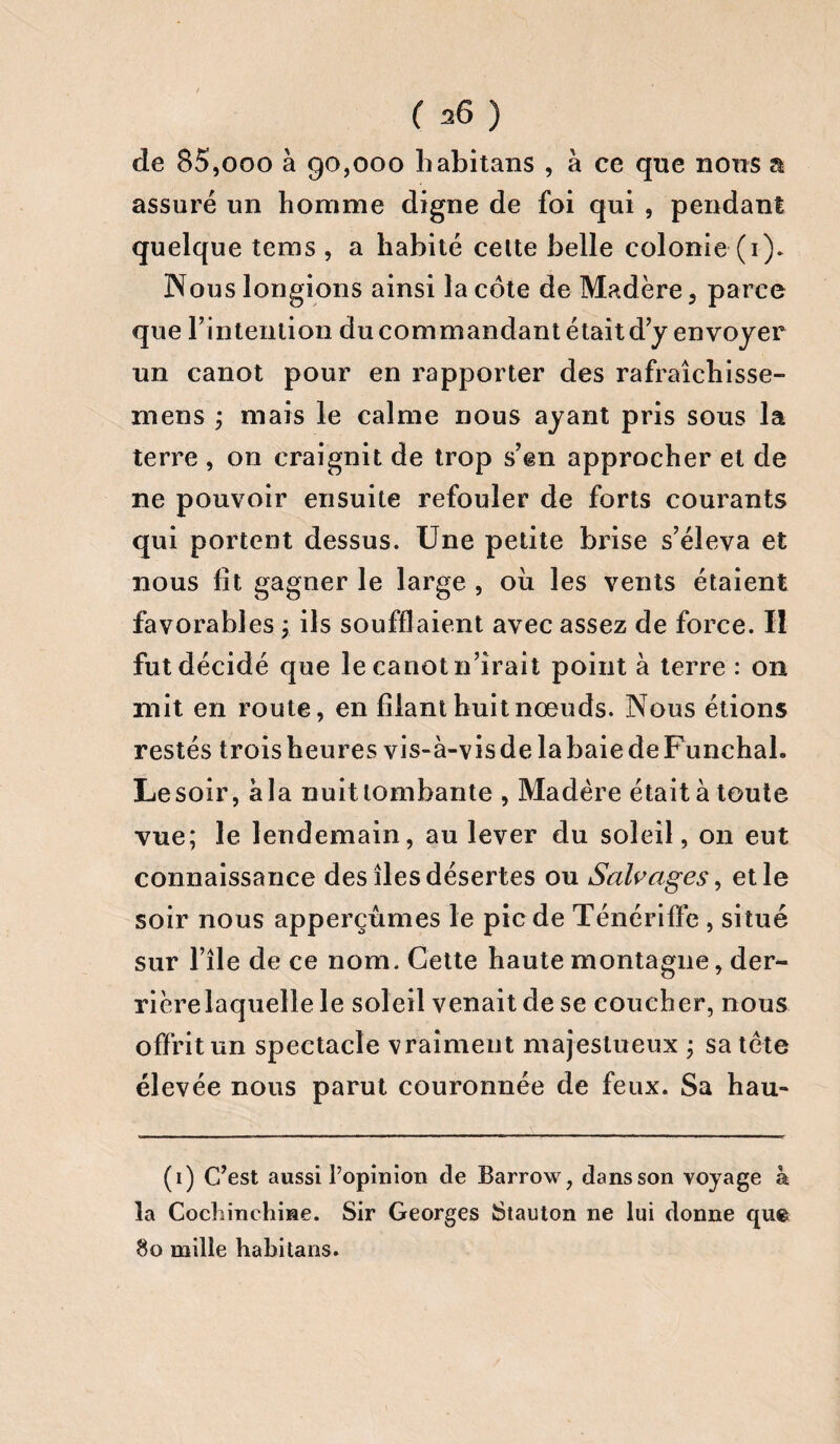 de 85,ooo à 90,000 habitans , à ce que nous a assuré un homme digne de foi qui , pendant quelque teins , a habité cette belle colonie (1). Nous longions ainsi la côte de Madère, parce que l’intention du commandant était d’y envoyer un canot pour en rapporter des rafraîchisse- mens ; mais le calme nous ayant pris sous la terre , on craignit de trop s’en approcher et de ne pouvoir ensuite refouler de forts courants qui portent dessus. Une petite brise s’éleva et nous fit gagner le large , où les vents étaient favorables ; ils soufflaient avec assez de force. II fut décidé que le canot n’irait point à terre : on mit en route, en filant huit nœuds. Nous étions restés trois heures vis-à-vis de la baie de Funchal. Lesoir, àla nuit tombante , Madère était à toute vue; le lendemain, au lever du soleil, 011 eut connaissance des îles désertes ou Salvciges, et le soir nous apperçûmes le pic de Ténérifïé , situé sur l’ile de ce nom. Cette haute montagne, der¬ rière laquelle le soleil venait de se coucher, nous offrit un spectacle vraiment majestueux ; sa tête élevée nous parut couronnée de feux. Sa hau- (1) C’est aussi l’opinion de Barrow, dans son voyage à la Cochinchme. Sir Georges Stauton ne lui donne que 80 mille habitans.