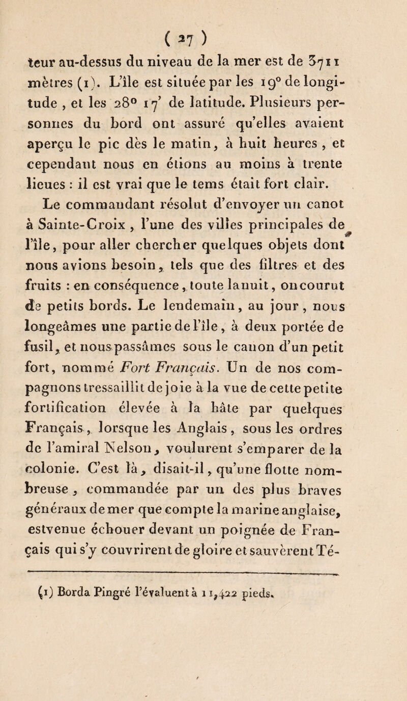 teur au-dessus du niveau de la mer est de $711 mètres (1). L’ile est située par les iQ0delongi- tude , et les 28° 17’ de latitude. Plusieurs per» sonnes du bord ont assuré qu’elles avaient aperçu le pic dès le matin, h huit heures , et cependant nous en étions au moins à trente lieues : il est vrai que le tems était fort clair. Le commandant résolut d’envoyer un canot à Sainte-Croix , l’une des villes principales de 1 l’île, pour aller chercher quelques objets dont nous avions besoin, tels que des filtres et des fruits : en conséquence, toute lariuit, on courut da petits bords. Le lendemain, au jour, nous longeâmes une partie de l’île, à deux portée de fusil, et nous passâmes sous le canon d’un petit fort, nommé Fort Français. Un de nos com¬ pagnons tressaillit de joie à la vue de cette petite fortification élevée à la hâte par quelques Français, lorsque les Anglais, sous les ordres de l’amiral Nelson> voulurent s’emparer de la colonie. C’est là* disait-il, qu’une flotte nom¬ breuse commandée par un des plus braves gén éra uxdemer que corn p te 1 a marine an g] aise, estvenue éebouer devant un poignée de Fran¬ çais qui s’y couvrirent de gloire et sauvèrent Té- Çi) Borda Pingré l’évaluent à 11,422 pieds.