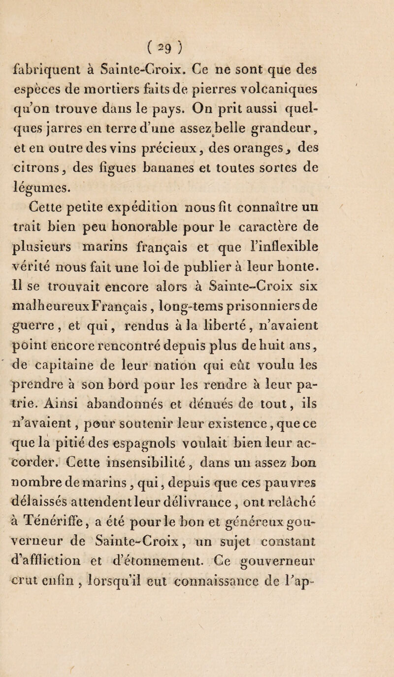 fabriquent à Sainte-Croix, Ce ne sont que des espèces de mortiers faits de pierres volcaniques quon trouve dans le pays. On prit aussi quel¬ ques jarres en terre d’une assez belle grandeur, et en outre des vins précieux, des oranges> des citrons, des figues bananes et toutes sortes de légumes. Cette petite expédition nous fit connaître un trait bien peu honorable pour le caractère de plusieurs marins français et que l’inflexible vérité nous fait une loi de publier à leur honte. Il se trouvait encore alors à Sainte-Croix six malheureuxFrançais, .long-tems prisonniers de guerre , et qui, rendus à la liberté, n’avaient point encore rencontré depuis plus de huit ans, de capitaine de leur nation qui eût voulu les prendre à son bord pour les rendre à leur pa¬ trie. Ainsi abandonnés et dénués de tout, ils n’avaient, pour soutenir leur existence, que ce que la pitié des espagnols voulait bien leur ac¬ corder. Cette insensibilité, dans un assez bon nombre de marins, qui, depuis que ces pauvres délaissés attendent leur délivrance , ont relâché à Ténériffe, a été pour le bon et généreux gou¬ verneur de Sainte-Croix, un sujet constant d’affliction et d’étonnement. Ce gouverneur crut enfin , lorsqu’il eut connaissance de Fap-