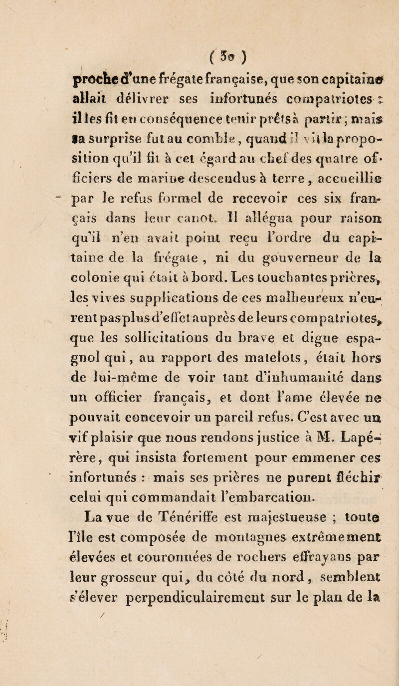 (3s) | proche d*une frégate française, que son capitaine allait déîiv rer ses infortunés compatriotes t il les fit en conséquence tenir prêts à partir ; maïs ta surprise fut au comble, quand il villa propo¬ sition qu’il fil à cet égard au chef des quatre of* liciers de marine descendus à terre, accuei llie par le refus formel de recevoir ces six fran¬ çais dans leur canot» Il allégua pour raison qu’il n’en avait point reçu l’ordre du capi¬ taine de la frégate , ni du gouverneur de la colonie qui était abord. Les louchantes prières» les vives supplications de ces malheureux n’eur- rentpasplusd’effct auprès de leurs compatriotes» que les sollicitations du brave et digne espa¬ gnol qui, au rapport des matelots, était hors de lui-même de voir tant d’inhumanité dans I un officier français, et dont Famé élevée ne pouvait concevoir un pareil refus. C’est avec un vif plaisir que nous rendons justice à M. Lapé- rère, qui insista fortement pour emmener ces infortunés : mais ses prières ne purent fléchir celui qui commandait l'embarcation.- La vue de Ténériffe est majestueuse ; toute Fîle est composée de montagnes extrêmement élevées et couronnées de rochers effrayons par leur grosseur qui, du côté du nord , semblent s’élever perpendiculairement sur le plan de la / /