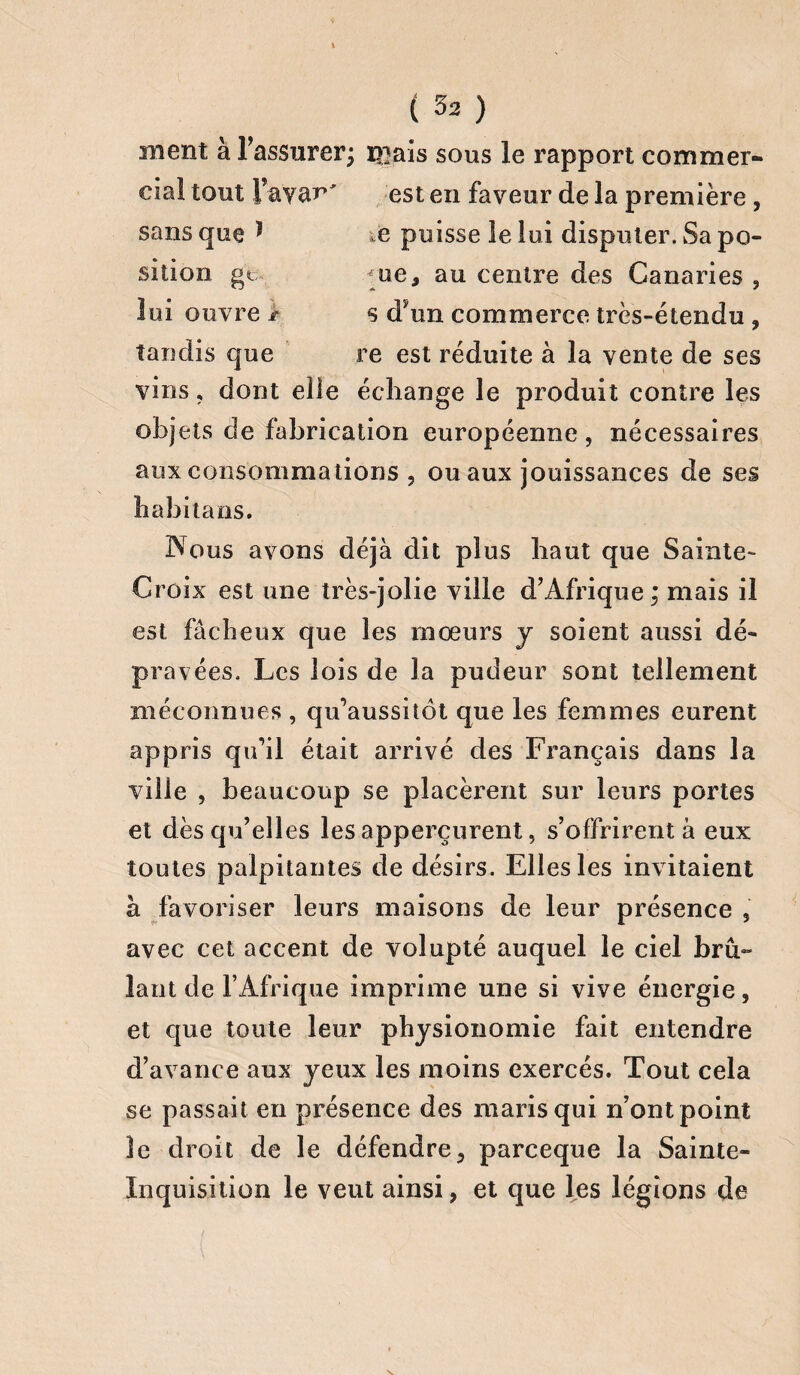 ment à l'assurer; i>}ais sous le rapport commer¬ cial tout Fayac' est en faveur de la première, sans que * e puisse le lui disputer. Sa po¬ sition gt çue, au centre des Canaries , lui ouvre > s dyun commerce très-étendu , tandis que re est réduite à la vente de ses vins, dont elle échange le produit contre les objets de fabrication européenne , nécessaires aux consommations , ou aux jouissances de ses babil a os. Nous avons déjà dit plus haut que Sainte- Croix est une très-jolie ville d'Afrique; mais il est fâcheux que les mœurs y soient aussi dé¬ pravées. Les lois de la pudeur sont tellement méconnues , qu’aussitôt que les femmes eurent appris qu’il était arrivé des Français dans la ville , beaucoup se placèrent sur leurs portes et dès qu’elles les apperçurent, s’offrirent à eux toutes palpitantes de désirs. Elles les inv itaient à favoriser leurs maisons de leur présence , avec cet accent de volupté auquel le ciel brû¬ lant de l’Afrique imprime une si vive énergie, et que toute leur physionomie fait entendre d’avance aux yeux les moins exercés. Tout cela se passait en présence des maris qui n’ont point le droit de le défendre, parceque la Sainte- Inquisition le veut ainsi, et que les légions de