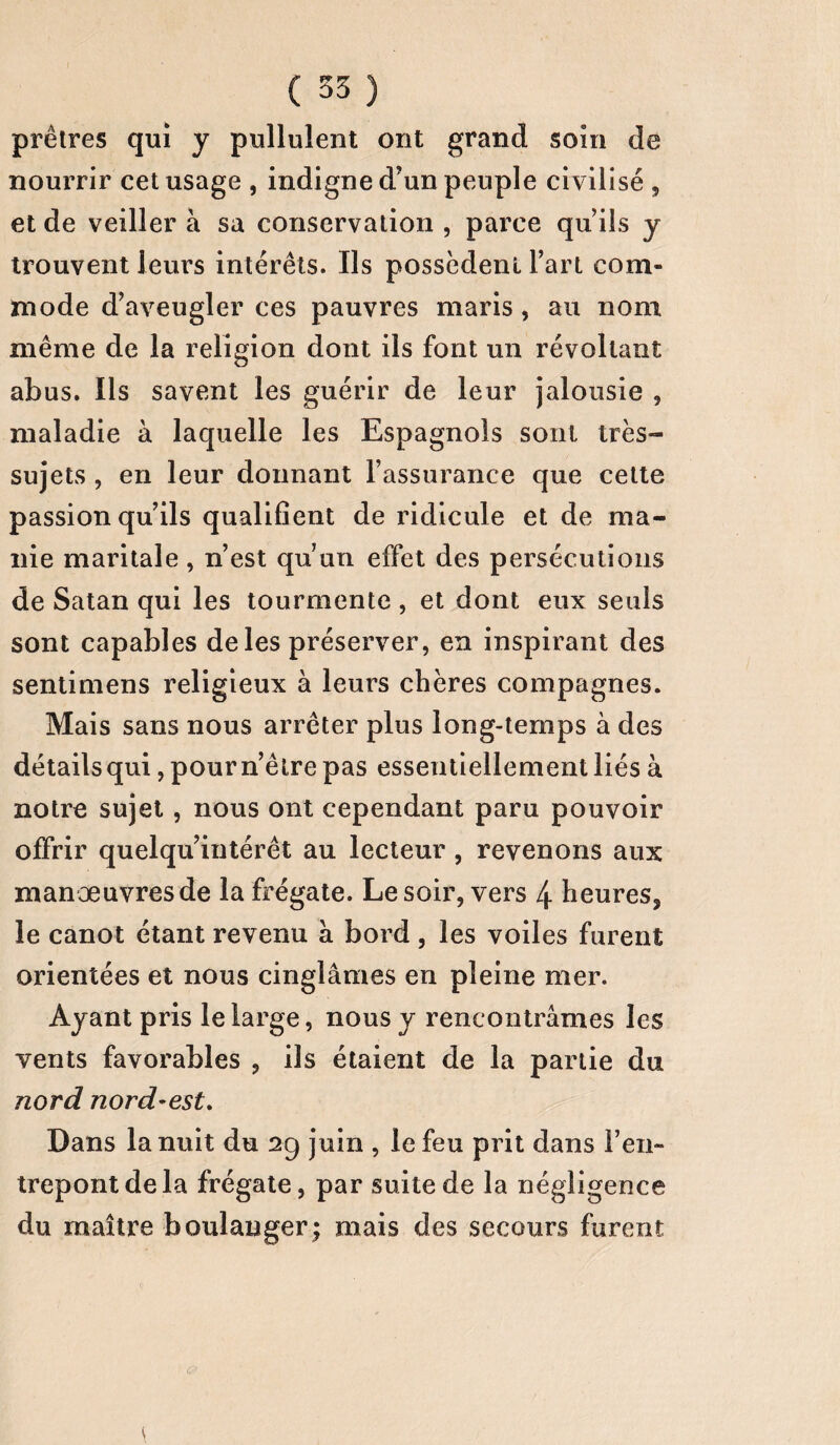 prêtres qui y pullulent ont grand soin de nourrir cet usage , indigne d’un peuple civilisé , et de veiller à sa conservation , parce qu ils y trouvent leurs intérêts. Ils possèdent l’art com¬ mode d’aveugler ces pauvres maris , au nom même de la religion dont ils font un révoltant abus. Iis savent les guérir de leur jalousie , maladie à laquelle les Espagnols sont très- sujets , en leur donnant l’assurance que cette passion qu’ils qualifient de ridicule et de ma¬ nie maritale, n’est qu’un effet des persécutions de Satan qui les tourmente , et dont eux seuls sont capables de les préserver, en inspirant des sentimens religieux à leurs chères compagnes. Mais sans nous arrêter plus long-temps à des détails qui, pourn’ètre pas essentiellement liés à notre sujet, nous ont cependant paru pouvoir offrir quelqu’intérêt au lecteur , revenons aux manœuvres de la frégate. Le soir, vers 4 heures, le canot étant revenu à bord, les voiles furent orientées et nous cinglâmes en pleine mer. Ayant pris le large, nous y rencontrâmes les vents favorables , ils étaient de la partie du nord nord-est. Dans la nuit du 29 juin , le feu prit dans l’en¬ trepont de la frégate, par suite de la négligence du maître boulanger; mais des secours furent