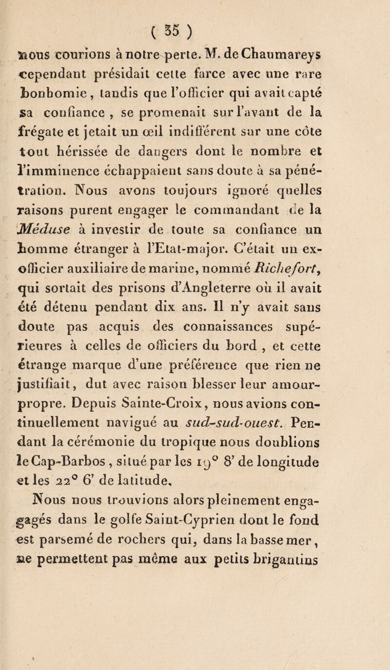TiOus courions à notre perte. M, de Chaumareys cependant présidait cette farce avec une rare bonhomie, tandis que l’officier qui avait capté Sa confiance, se promenait surFavant de la frégate et jetait un œil indifférent sur une côte tout hérissée de dangers dont le nombre et l’imminence échappaient sans doute à sa péné¬ tration. Nous avons toujours ignoré quelles raisons purent engager le commandant de la Méduse à investir de toute sa confiance un homme étranger à l’Etat-major. C’était un ex¬ officier auxiliaire de marine, nommé Riche fort, qui sortait des prisons d’Angleterre où il avait été détenu pendant dix ans. Il n’y avait sans doute pas acquis des connaissances supé¬ rieures à celles de officiers du bord , et cette étrange marque d’une préférence que rien ne justifiait, dut avec raison blesser leur amour- propre. Depuis Sainte-Croix, nous avions con¬ tinuellement navigué au sud-sud-ouest. Pen¬ dant la cérémonie du tropique nous doublions leGap-Barbos , situé par les 190 8’ de longitude et les 220 6’ de latitude. Nous nous trouvions alors pleinement enga- gagés dans le golfe Saint-Cyprien dont le fond est parsemé de rochers qui, dans la basse mer, ne permettent pas meme aux petits brigamins