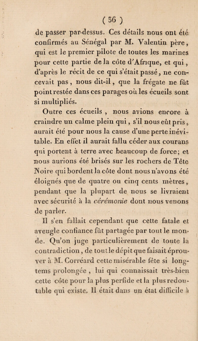 de passer par-dessus. Ces détails nous ont été confirmés au Sénégal par M. Valentin père , qui est le premier pilote de toutes les marines pour cette partie de la côte d'Afrique, et qui, d’après le récit de ce qui s’était passé, ne con¬ cevait pas, nous dit-il, que la frégate ne fût point restée dans ces parages où les écueils sont si multipliés. Outre ces écueils , nous avions encore à craindre un calme plein qui, s’il nous eût pris, aurait été pour nous la cause d’une perte inévi¬ table. En effet il aurait fallu céder aux courans qui portent à terre avec beaucoup de force; et nous aurions été brisés sur les rochers de Tête Noire qui bordent la côte dont nous n’avons été éloignés que de quatre ou cinq cents mètres, pendant que la plupart de nous se livraient avec sécurité à la cérémonie dont nous venons de parler. Il s’en fallait cependant que cette fatale et aveugle confiance fût partagée par tout le mon¬ de. Qu’on juge particulièrement de toute la contradiction, de tout le dépit que faisait éprou¬ ver à M. Corréard cette misérable fête si long¬ temps prolongée , lui qui connaissait très-bien cette côte pour la plus perfide et la plus redou ¬ table qui existe, il était dans un état difficile à