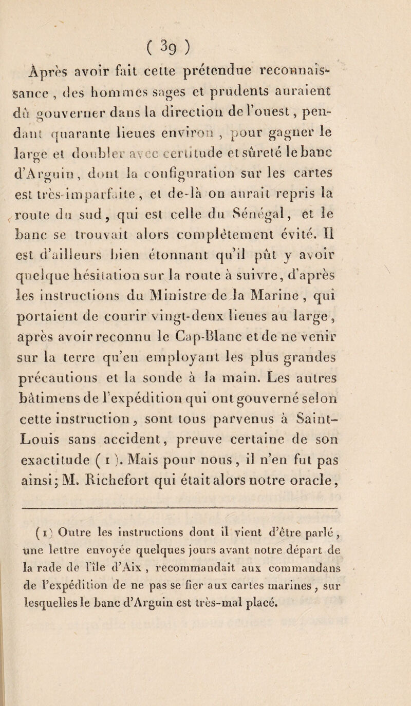 Après avoir fait cette prétendue reconnais¬ sance , des hommes sages et prudents auraient dû gouverner dans la direction de! ouest, pen¬ dant quarante lieues environ , pour gagner le large et doubler avec certitude et sûreté le banc d’Arguin, dont la configuration sur les cartes est très-imparfaite , et de-là on aurait repris la route du sud, qui est celle du Sénégal, et le banc se trouvait alors complètement évité. II est d’ailleurs bien étonnant qu’il pût y avoir quelque hésitation sur la route à suivre, d’après les instructions du Ministre de la Marine , qui i portaient de courir vingt-deux lieues au large, après avoir reconnu le Cap-Blanc et de ne venir sur la terre qu’en employant les plus grandes précautions et la sonde à la main. Les autres bâtimens de Pexpédition qui ont gouverné selon celte instruction, sont tous parvenus à Saint-» Louis sans accident, preuve certaine de son exactitude ( i ). Mais pour nous , il n’en fut pas ainsi; M. Pvichefort qui était alors notre oracle, (i) Outre les instructions dont il vient d’ètre parlé, une lettre envoyée quelques jours avant notre départ de la rade de î île d’Aix , recommandait aux commandans de l’expédition de ne pas se fier aux cartes marines , sur lesquelles le banc d’Arguin est très-mal placé.
