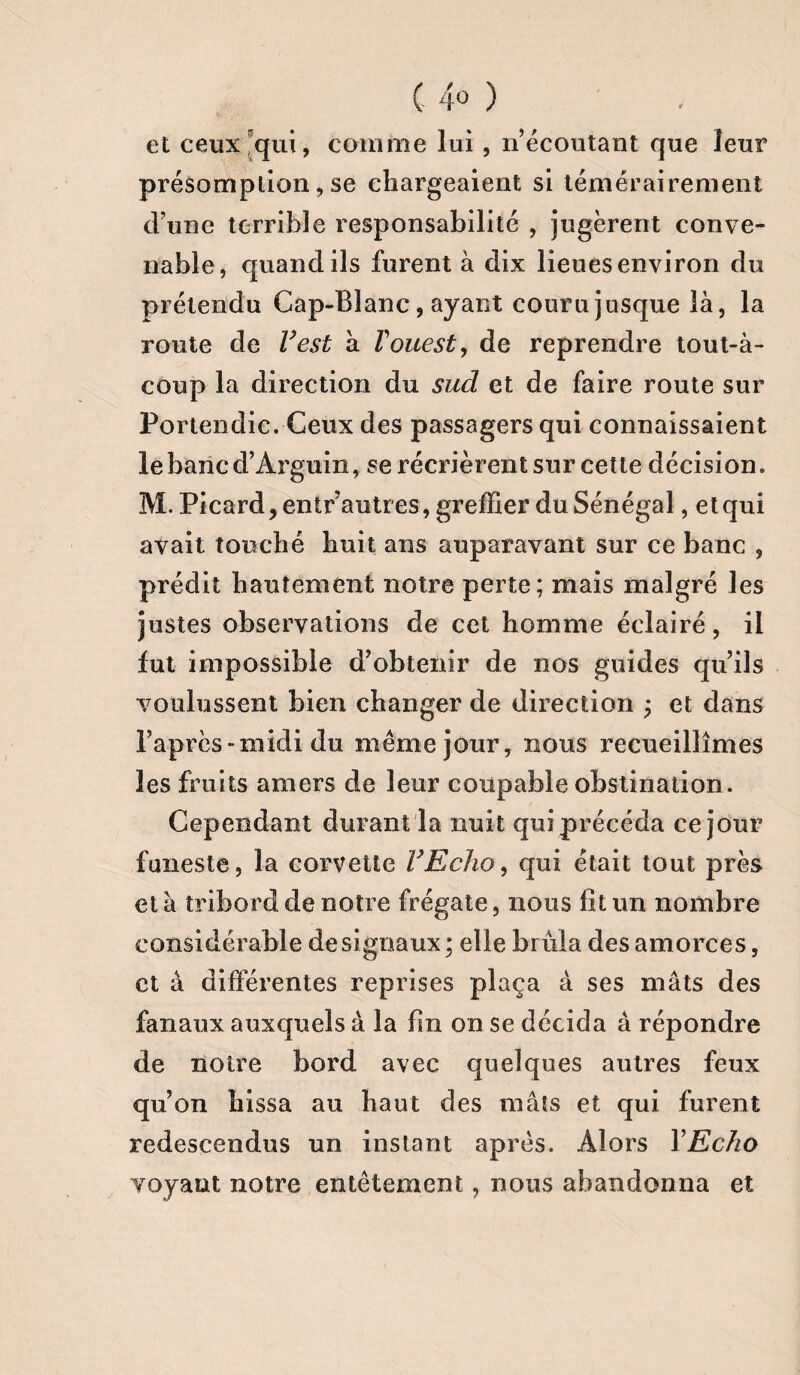 ( 4° ) et ceux qui, comme lui, n’écoutant que leur présomption,se chargeaient si témérairement d’une terrible responsabilité , jugèrent conve¬ nable, quand ils furent à dix lieues environ du prétendu Cap-Blanc, ayant couru jusque là, la route de l’est à T ouest, de reprendre tout-à- coup la direction du sud et de faire route sur Portendic. Ceux des passagers qui connaissaient lebancd’Arguin, se récrièrent sur cette décision» M. Picard, entr’autr es, greffier du Sénégal, et qui avait touché huit ans auparavant sur ce banc , prédit hautement notre perte; mais malgré les justes observations de cet homme éclairé, il fut impossible d’obtenir de nos guides qu’ils voulussent bien changer de direction ; et dans l’après-midi du même jour, nous recueillîmes les fruits amers de leur coupable obstination. Cependant durant la nuit qui précéda ce jour funeste, la corvette l’Echo, qui était tout près et à tribord de notre frégate, nous fît un nombre considérable de signaux; elle brûla des amorces, et à différentes reprises plaça à ses mâts des fanaux auxquels à la fin on se décida à répondre de notre bord avec quelques autres feux qu’on hissa au haut des maïs et qui furent redescendus un instant après. Alors YEcho voyant notre entêtement, nous abandonna et