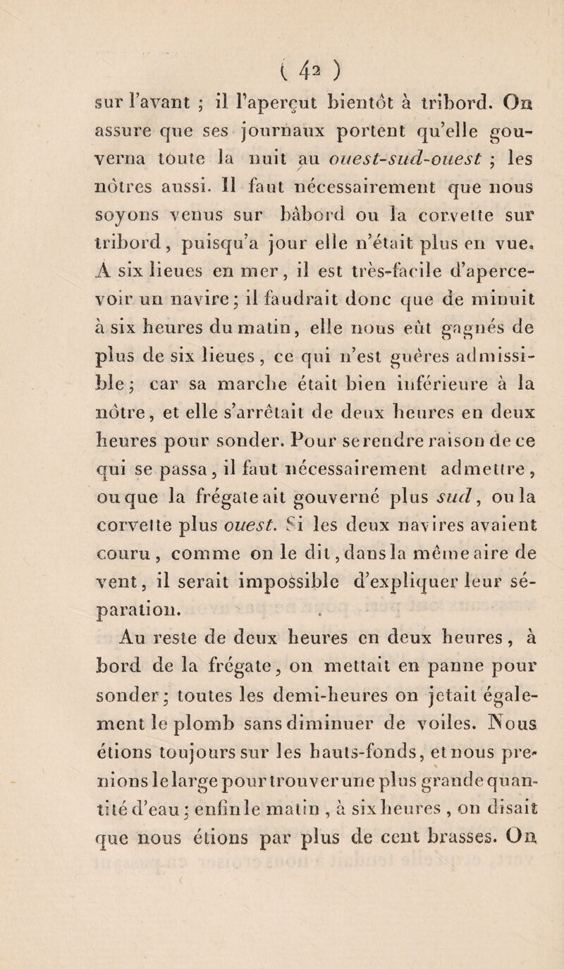 sur l’avant ; il l’aperçut bientôt à tribord. On assure que ses journaux portent qu’elle gou¬ verna toute la nuit au ouest-sud-ouest ; les nôtres aussi. 11 faut nécessairement que nous soyons venus sur bâbord ou la corvette sur tribord, puisqu’a jour elle n’était plus en vue» A six lieues en mer, il est très-facile d’aperce¬ voir un navire; il faudrait donc que de minuit à six heures du matin, elle nous eut gagnés de plus de six lieues , ce qui n’est guères admissi¬ ble ; car sa marche était bien inférieure à la nôtre, et elle s’arrêtait de deux heures en deux heures pour sonder. Pour se rendre raison de ce qui se passa, il faut nécessairement admettre , ou que la frégateait gouverné plus sud, ou la corvette plus ouest. Si les deux navires avaient couru, comme on le dit,dansla même aire de vent, il serait impossible d’expliquer leur sé¬ paration. Au reste de deux heures en deux heures, à bord de la frégate, on mettait en panne pour sonder; toutes les demi-heures on jetait égale¬ ment le plomb sans diminuer de voiles. Nous étions toujours sur les hauts-fonds, et nous pre- n i o n s 1 e 1 a r g e p o u r t r o u v e r u n e p 1 u s g r a n cl e q u a n » tité d’eau; enfinle matin , à six heures , ou disait que nous étions par plus de cent brasses. On.