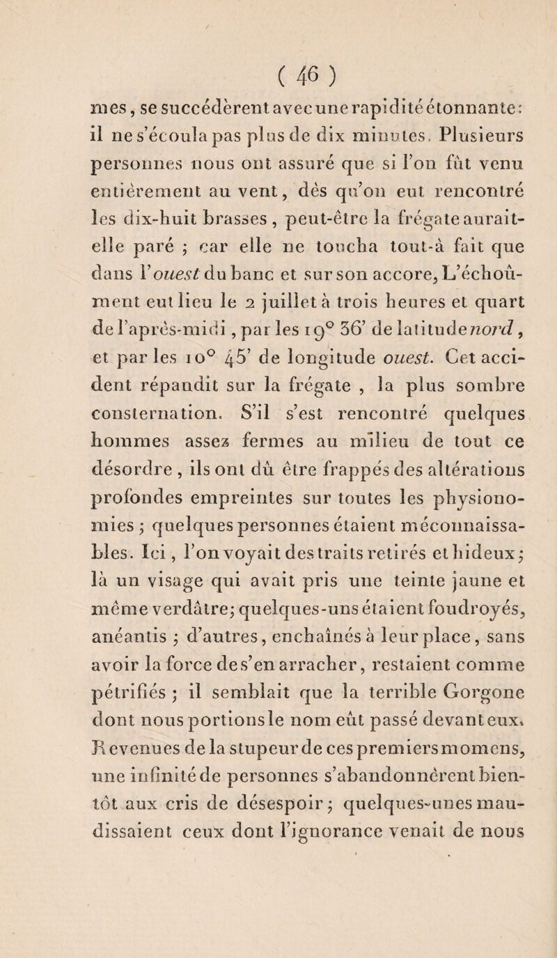 / ( 46 ) ro es, se succédèrent avec une rapidité étonnante: il ne s’écoula pas plus de dix minutes . Plusieurs personnes nous ont assuré que si l’on fût venu entièrement au vent, dès qu’on eut rencontré les dix-huit brasses , peut-être la frégate aurait- elle paré ; car elle ne toucha tout-à fait que dans Y ouest du banc et sur son accore, L’échoû- raent eut lieu le 2 juillet à trois heures et quart de l’après-midi , par les 19° 36’ de latitudezzo/vZ, et parles io° 46’ de longitude ouest. Cet acci¬ dent répandit sur la frégate , la plus sombre consternation. S’il s’est rencontré quelques hommes assez fermes au milieu de tout ce désordre , ils ont dû être frappés des altérations profondes empreintes sur toutes les physiono¬ mies ; quelques personnes étaient méconnaissa¬ bles. Ici, l’on voyait des traits retirés et hideux ; là un visage qui avait pris une teinte jaune et même verdâtre; quelques-uns étaient foudroyés, anéantis ; d’autres, enchaînés à leur place, sans avoir la force des’en arracher, restaient comme pétrifiés ; il semblait que la terrible Gorgone dont nous portionsle nom eût passé devanteux» Revenues delà stupeur de ces premiers momens, une infinité de personnes s’abandonnèrent bien¬ tôt aux cris de désespoir; quelques-unes mau¬ dissaient ceux dont l’ignorance venait de nous