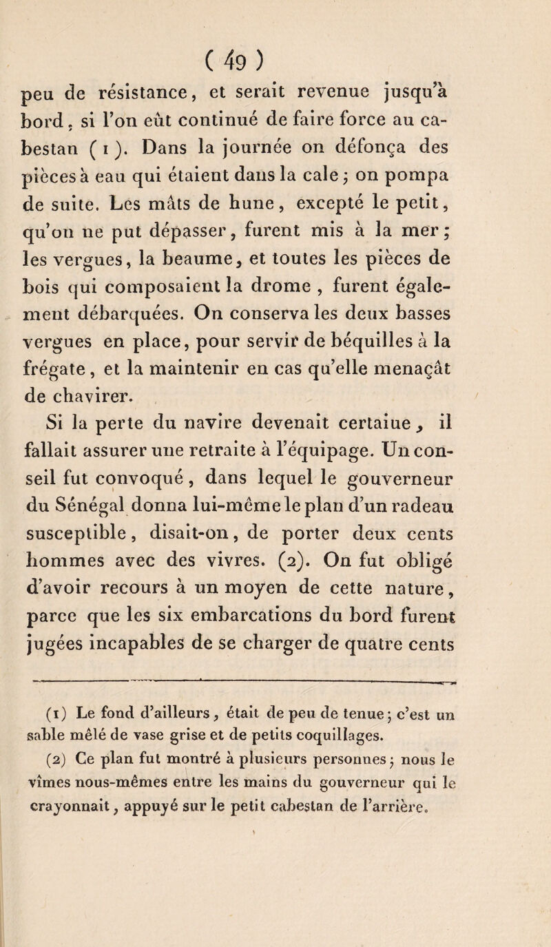 peu de résistance, et serait revenue jusqu’à bord. si l’on eût continué de faire force au ca¬ bestan ( i ). Dans la journée on défonça des pièces à eau qui étaient dans la cale ; on pompa de suite. Les mâts de hune, excepté le petit, qu’on ne put dépasser, furent mis à la mer; les vergues, la beaume, et toutes les pièces de bois qui composaient la drome , furent égale¬ ment débarquées. On conserva les deux basses vergues en place, pour servir de béquilles à la frégate, et la maintenir en cas qu’elle menaçât de chavirer. Si la perte du navire devenait certaiue , il fallait assurer une retraite à l’équipage. Un con¬ seil fut convoqué, dans lequel le gouverneur du Sénégal donna lui-même le plan d’un radeau susceptible, disait-on, de porter deux cents hommes avec des vivres. (2). On fut obligé d’avoir recours à un moyen de cette nature, parce que les six embarcations du bord furent jugées incapables de se charger de quatre cents (1) Le fond d’ailleurs, était de peu de tenue; c’est un sable mêlé de vase grise et de petits coquillages. (2) Ce plan fui montré à plusieurs personnes ; nous le vîmes nous-mêmes entre les mains du gouverneur qui le crayonnait, appuyé sur le petit cabestan de l’arrière. )