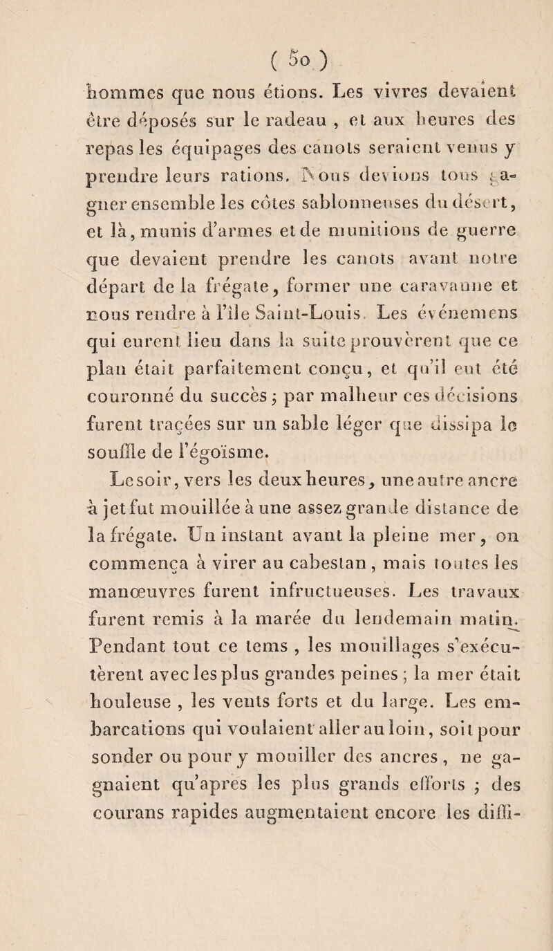 hommes que nous étions. Les vivres devaient être déposés sur le radeau , et aux heures des repas les équipages des canots seraient venus y prendre leurs rations. iS ou s dev ions tons ga¬ gner ensemble les côtes sablonneuses du désert, et là, munis d’armes et de munitions de guerre que devaient prendre les canots avant notre départ de la frégate, former une caravamie et nous rendre à file Saint-Louis. Les événemens qui eurent lieu dans la suite prouvèrent que ce plan était parfaitement conçu, et qu’il eut été couronné du succès 3 par malheur ces décisions furent tracées sur un sable léger que dissipa le souffle de Fégoïsme. Le soir, vers les deux heures, une autre ancre a jet fut mouillée à une assez grande distance de la frégate. Un instant avant la pleine mer, 011 commença à virer au cabestan , mais toutes les kJ> J manœuvres furent infructueuses. Les travaux furent remis à la marée du lendemain matin. Pendant tout ce tems , les mouillages s’exécu¬ tèrent avec les plus grandes peines; la mer était houleuse , les vents forts et du large. Les em¬ barcations qui voulaient aller au loin, soitpour sonder ou pour y mouiller des ancres, ne ga¬ gnaient qu’apres les plus grands efforts 3 des courans rapides augmentaient encore les difïi-