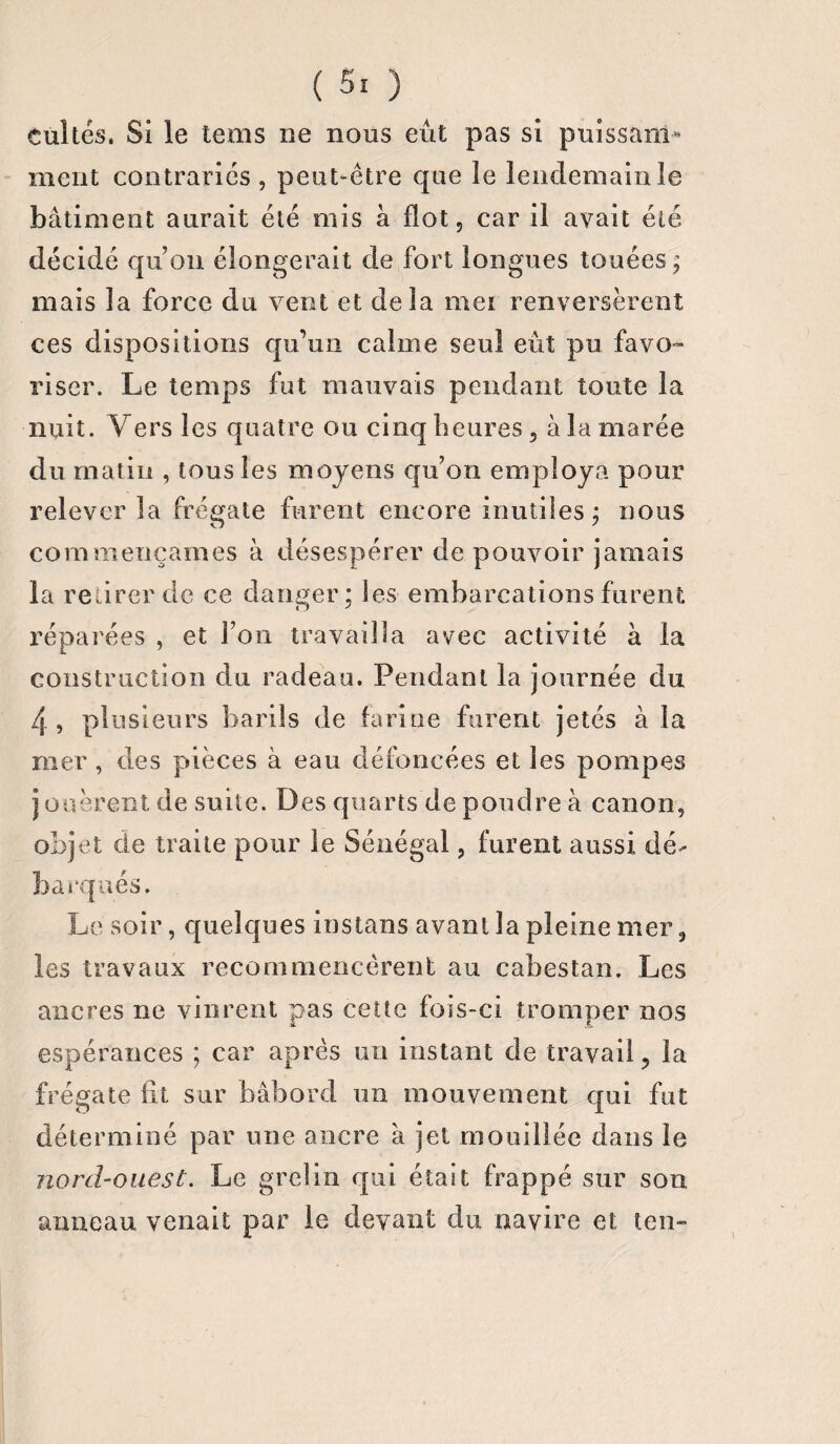 ( 5! ) cultes. Si le tems ne nous eût pas si puissam¬ ment contraries , peut-être que le lendemain le bâtiment aurait été mis à flot 5 car il avait été décidé qu’on élongerait de fort longues touées; mais la force du vent et delà mei renversèrent ces dispositions qu’un calme seul eût pu favo¬ riser. Le temps fut mauvais pendant toute la nuit. Vers les quatre ou cinq heures 3 à la marée du matin , tous les moyens qu’on employa pour relever la frégate furent encore inutiles ; nous commençâmes à désespérer de pouvoir jamais la retirer de ce danger; les embarcations furent réparées , et l’on travailla avec activité à la construction du radeau. Pendant la journée du 4, plusieurs barils de farine furent jetés à la mer , des pièces à eau défoncées et les pompes jouèrent de suite. Des quarts de poudre à canon, objet de traite pour le Sénégal, furent aussi dé¬ barqués. Le soir, quelques instans avant la pleine mer, les travaux recommencèrent au cabestan. Les ancres ne vinrent pas cette fois-ci tromper nos espérances ; car après un instant de travail ? la frégate fit sur bâbord un mouvement qui fut déterminé par une ancre à jet mouillée dans le nord-ouest. Le grelin qui était frappé sur son anneau venait par le devant du navire et ten-