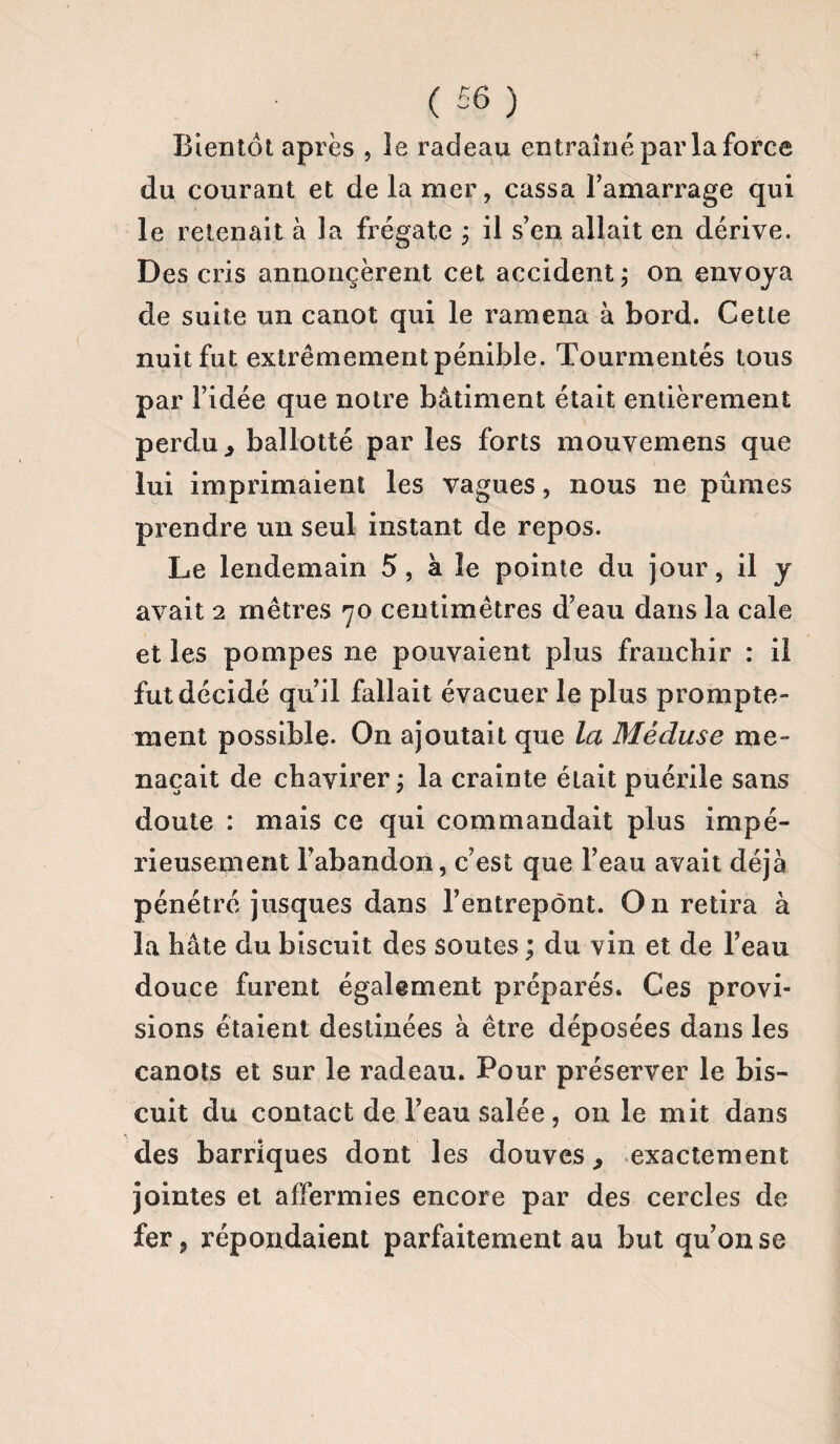 Bientôt après , le radeau entraîné par la force du courant et de la mer, cassa l’amarrage qui le retenait à la frégate ; il s’en, allait en dérive. Des cris annoncèrent cet accident ; on envoya de suite un canot qui le ramena à bord. Cette nuit fut extrêmement pénible. Tourmentés tous par l’idée que notre bâtiment était entièrement perdu 3 ballotté par les forts mouvemens que lui imprimaient les vagues, nous ne pûmes prendre un seul instant de repos. Le lendemain 5, à le pointe du jour, il y avait 2 mètres 70 centimètres d’eau dans la cale et les pompes 11e pouvaient plus franchir : il fut décidé qu’il fallait évacuer la plus prompte¬ ment possible. On ajoutait que la Méduse me¬ naçait de chavirer ; la crainte était puérile sans doute : mais ce qui commandait plus impé¬ rieusement l’abandon, c’est que l’eau avait déjà pénétré jusques dans l’entrepont. On retira à la hâte du biscuit des soutes ; du vin et de l’eau douce furent également préparés. Ces provi¬ sions étaient destinées à être déposées dans les canots et sur le radeau. Pour préserver le bis¬ cuit du contact de l’eau salée, on le mit dans des barriques dont les douves, exactement jointes et affermies encore par des cercles de fer p répondaient parfaitement au but qu’on se
