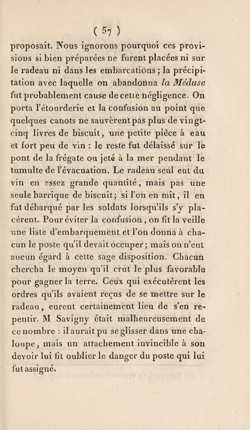 ( 5? ) proposait. Nous ignorons pourquoi ces provi¬ sions si bien préparées ne furent placées ni sur le radeau ni dans les embarcations; la précipi¬ tation avec laquelle on abandonna la Méduse fut probablement cause de cette négligence. On porta l’étourderie et la confusion au point que quelques canots ne sauvèrent pas plus de vingt- cinq livres de biscuit, une petite pièce à eau et fort peu de vin : le reste fut délaissé sur le pont de la frégate ou jeté à la mer pendant le tumulte de l’évacuation. Le radeau seul eut du vin en assez grande quantité, mais pas une seule barrique de biscuit; si l’on en mit, il en fut débarqué par les soldats lorsqu’ils s’v pla¬ cèrent. Pour éviter la confusion , on lit la veille une liste d’embarquement et l’on donna à cha¬ cun le poste qu’il devait occuper; mais on n’eut aucun égard à cette sage disposition. Chacun chercha le moyen qu’il crut le plus favorable pour gagner la terre. Ceux qui exécutèrent les ordres qu’ils avaient reçus de se mettre sur le radeau, eurent certainement lieu de s’en re¬ pentir. M Savigny était malheureusement de ce nombre : il aurait pu se glisser dans une cha¬ loupe, mais un attachement invincible à son devoir lui fit oublier le danger du poste qui lui fut assigné.