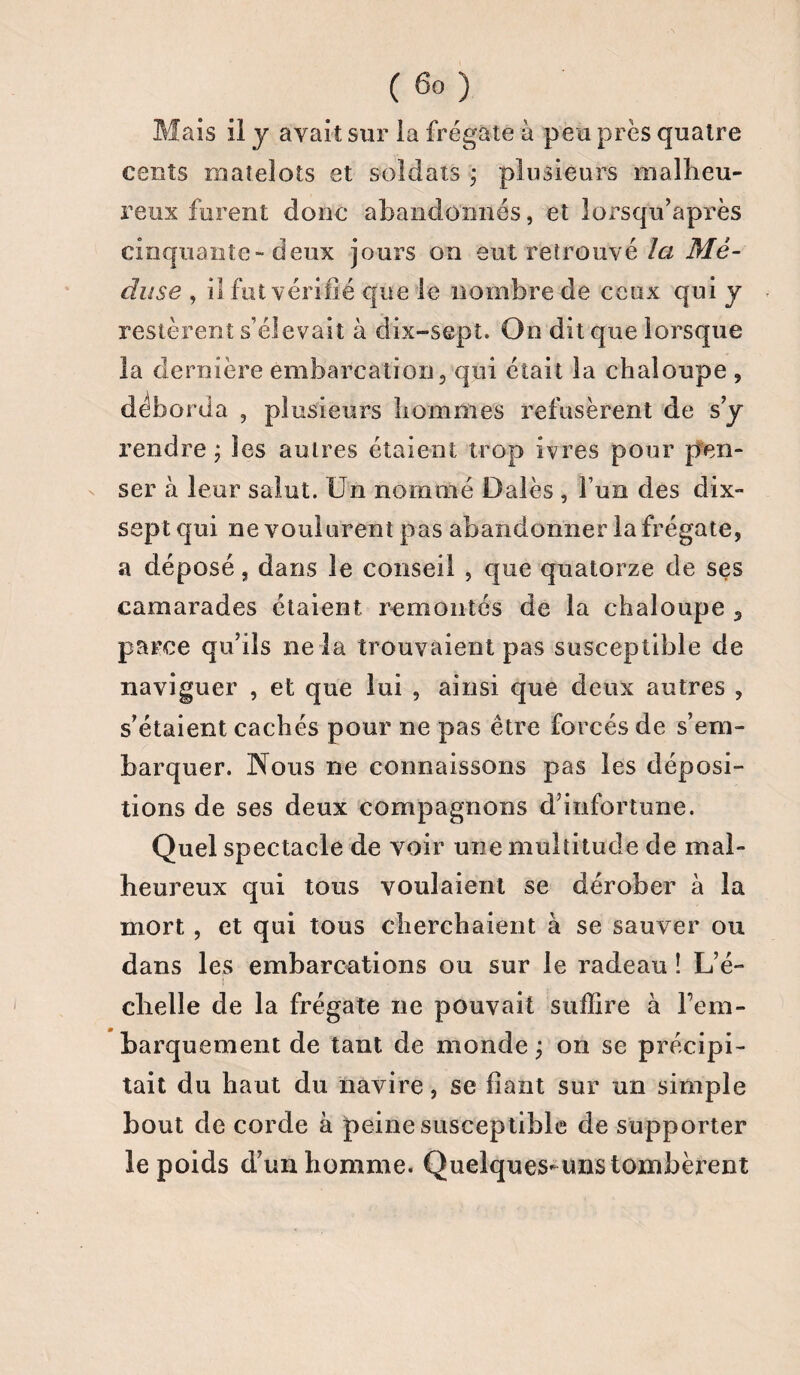 ( 6° ) Mais il y avait sur la frégate à peu près quatre cents matelots et soldats ; plusieurs malheu¬ reux furent donc abandonnés, et lorsqu’après cinquante-deux jours on eut retrouvé la Mé¬ duse , il fut vérifié que le nombre de ceux qui y restèrent s’élevait à dix-sept. On dit que lorsque la dernière embarcation, qui était la chaloupe , déborda , plusieurs hommes refusèrent de s y rendre ; les autres étaient trop ivres pour pen¬ ser à leur salut. Un nommé Dalès , l’un des dix- sept qui ne voulurent pas abandonner la frégate, a déposé, dans le conseil , que quatorze de ses camarades étaient remontés de la chaloupe 5 parce qu’ils ne la trouvaient pas susceptible de naviguer , et que lui , ainsi que deux autres , s’étaient cachés pour ne pas être forcés de s’em¬ barquer. Nous ne connaissons pas les déposi¬ tions de ses deux compagnons d’infortune. Quel spectacle de voir une multitude de mal¬ heureux qui tous voulaient se dérober à la mort , et qui tous cherchaient à se sauver ou dans les embarcations ou sur le radeau ! L’é- i chelle de la frégate ne pouvait suffire à rem¬ barquement de tant de monde; on se précipi¬ tait du haut du navire, se fiant sur un simple bout de corde à peine susceptible de supporter le poids d’un homme. Quelques-uns tombèrent