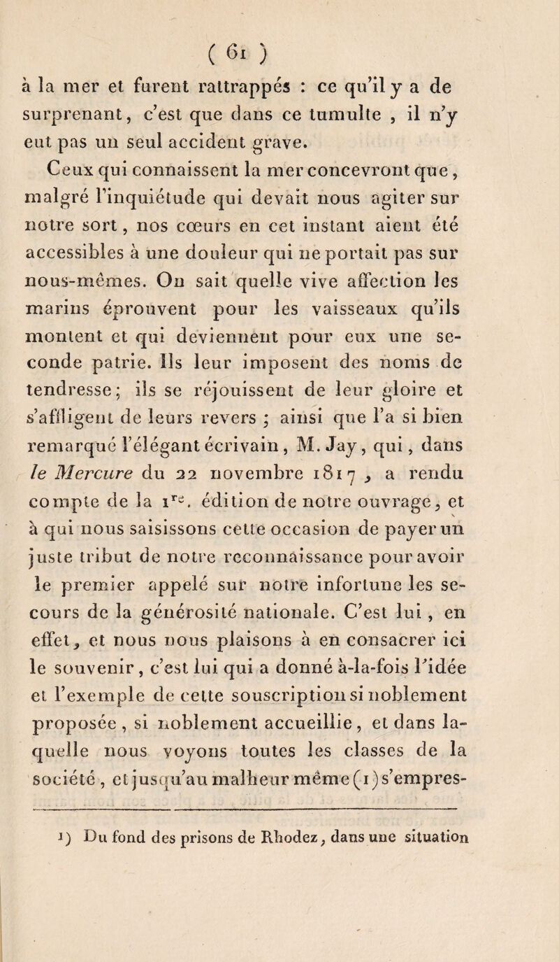 ( ) à la mer et furent raltrappés : ce qu’il y a de surprenant, c’est que dans ce tumulte , il n’y eut pas un seul accident grave. Ceux qui connaissent la mer concevront que , malgré l’inquiétude qui devait nous agiter sur notre sort, nos cœurs en cet instant aient été accessibles à une douleur qui ne portait pas sur nous-mêmes. On sait quelle vive affection les marins éprouvent pour les vaisseaux qu’ils montent et qui deviennent pour eux une se» conde patrie. Ils leur imposent des noms de tendresse; ils se réjouissent de leur gloire et s’affligent de leurs revers ; ainsi que l’a si bien remarqué Félégant écrivain , M. Jay, qui, dans le Mercure du 22 novembre 1817 ^ a rendu compte de la ir-. édition de notre ouvrage, et à qui nous saisissons cette occasion de payer un juste tribut de notre reconnaissance pour avoir le premier appelé sur notre infortune les se» cours de la générosité nationale. C’est lui , en effet, et nous nous plaisons à en consacrer ici le souvenir, c’est lui qui a donné à-la-fois l'idée et l’exemple de celte souscription si noblement proposée, si noblement accueillie, et dans la¬ quelle nous voyons toutes les classes de la société , et jusqu’au malheur meme (i)s’empres- J) Du fond des prisons de Rîiodez, dans une situation