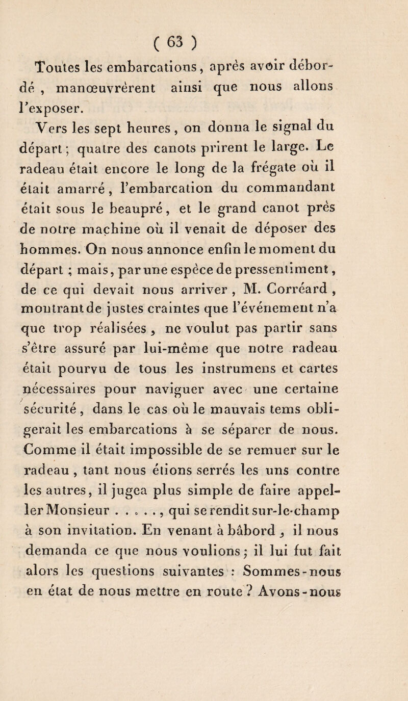 Toutes les embarcations, après avoir débor¬ dé , manœuvrèrent ainsi que nous allons l'exposer. Vers les sept heures, on donna le signal du départ; quaire des canots prirent le large. Le radeau était encore le long de la frégate où il était amarré, l’embarcation du commandant était sous le beaupré, et le grand canot près de notre machine où il venait de déposer des hommes. On nous annonce enfin le moment du départ ; mais, par une espèce de pressentiment, de ce qui devait nous arriver , M. Corréard , montrant de justes craintes que l’événement n’a que trop réalisées > ne voulut pas partir sans s’être assuré par lui-même que notre radeau était pourvu de tous les instrumens et cartes nécessaires pour naviguer avec une certaine sécurité , dans le cas où le mauvais tems obli¬ gerait les embarcations à se séparer de nous. Comme il était impossible de se remuer sur le radeau , tant nous étions serrés les uns contre les autres, il jugea plus simple de faire appel- 1er Monsieur . . . . qui se rendit sur-le-champ à son invitation. En venant à bâbord _, il nous demanda ce que nous voulions; il lui fut fait alors les questions suivantes : Sommes-nous en état de nous mettre en route ? Avons-nous