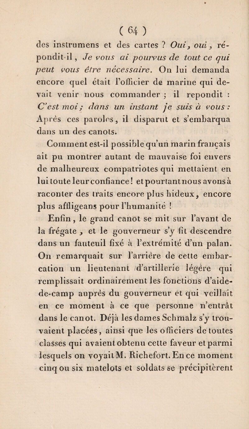 des instrumens et des cartes ? Oui, oui, ré¬ pondit il, Je vous ai pourvus de tout ce qui peut vous être nécessaire. On lui demanda encore quel était l’officier de marine qui de¬ vait venir nous commander ; il répondit : C’est moi ; dans un instant je suis à vous : Après ces paroles, il disparut et s’embarqua dans un des canots. Gomment est-il possible qu’un marin français ait pu montrer autant de mauvaise foi envers de malheureux compatriotes qui mettaient en lui toute leur confiance ! et pourtant nous avons à raconter des traits encore plus hideux, encore plus affligeans pour l’humanité ! Enfin, le grand canot se mit sur l’avant de la frégate , et le gouverneur s’y fit descendre dans un fauteuil fixé à l’extrémité d’un palan. On remarquait sur l’arrière de cette embar¬ cation un lieutenant d’artillerie légère qui remplissait ordinairement les fonctions d’aide- de-camp auprès du gouverneur et qui veillait en ce moment à ce que personne n’entrât dans le canot. Déjà les dames Schmalz s’y trou¬ vaient placées, ainsi que les officiers de toutes classes qui avaient obtenu cette faveur et parmi lesquels on voyait M. Richefort. En ce moment cinq ou six matelots et soldats se précipitèrent