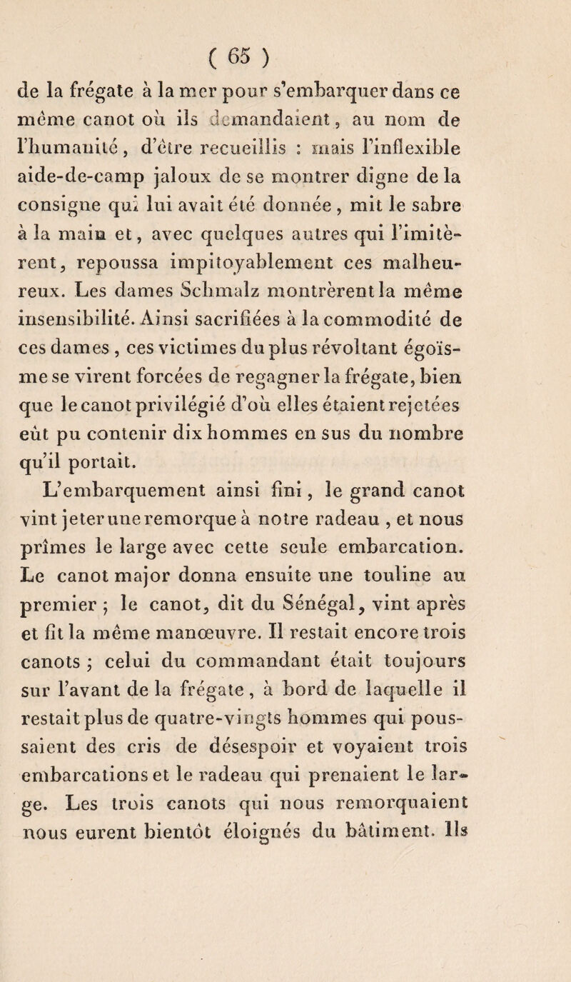 de la frégate à la mer pour s’embarquer dans ce meme canot où ils demandaient, au nom de rhumanité, d’éire recueillis : mais l’inflexible aide-de-camp jaloux de se montrer digne delà consigne qui lui avait été donnée , mit le sabre à la main et, avec quelques autres qui limité*» rent, repoussa impitoyablement ces malheu¬ reux. Les dames Sclimalz montrèrent la même ces dames , ces victimes du plus révoltant égoïs- me se virent forcées de regagner la frégate, bien que le canot privilégié d’où elles étaient rejetées eut pu contenir dix hommes en sus du nombre qu’il portait. L’embarquement ainsi fini, le grand canot vint jeter une remorque à notre radeau , et nous prîmes le large avec cette seule embarcation. Le canot major donna ensuite une touline au premier ; le canot, dit du Sénégal, vint après et fît la même manœuvre. Il restait encore trois canots ; celui du commandant était toujours sur l’avant de la frégate, à bord de laquelle il restait plus de quatre-vingts hommes qui pous¬ saient des cris de désespoir et voyaient trois embarcations et le radeau qui prenaient le lar¬ ge. Les trois canots qui nous remorquaient nous eurent bientôt éloignés du bâtiment. Us