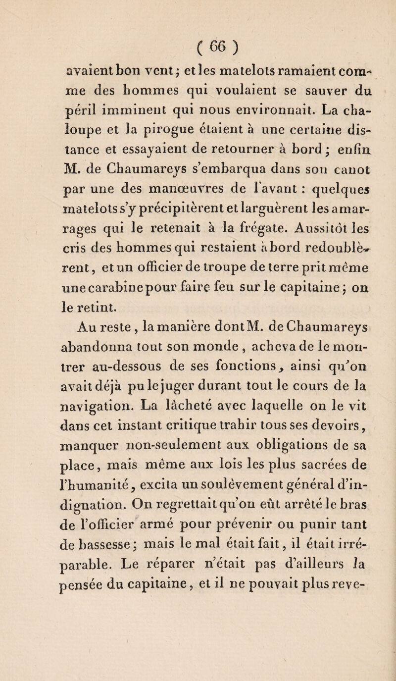 avaient bon vent; et les matelots ramaient com¬ me des hommes qui voulaient se sauver du péril imminent qui nous environnait. La cha¬ loupe et la pirogue étaient a une certaine dis¬ tance et essayaient de retourner à bord ; enfin M. de Chaumareys s’embarqua dans son canot par une des manœuvres de l avant : quelques matelots s’y précipitèrent et larguèrent les amar¬ rages qui le retenait à la frégate. Aussitôt les cris des hommes qui restaient abord redouble* rent, et un officier de troupe de terre prit meme une carabine pour faire feu sur le capitaine; on le retint. Au reste , la manière dontM. de Chaumareys abandonna tout son monde , acheva de le mon¬ trer au-dessous de ses fonctions., ainsi qu’on avait déjà pu le juger durant tout le cours de la navigation. La lâcheté avec laquelle on le vit dans cet instant critique trahir tous ses devoirs, manquer non-seulement aux obligations de sa place, mais même aux lois les plus sacrées de l’humanité ? excita un soulèvement général d’in¬ dignation. On regrettait qu’on eût arrêté le bras de l’officier armé pour prévenir ou punir tant de bassesse; mais le mal étaitfait, il était irré¬ parable. Le réparer n’était pas d’ailleurs la pensée du capitaine, et il ne pouvait plusreve-