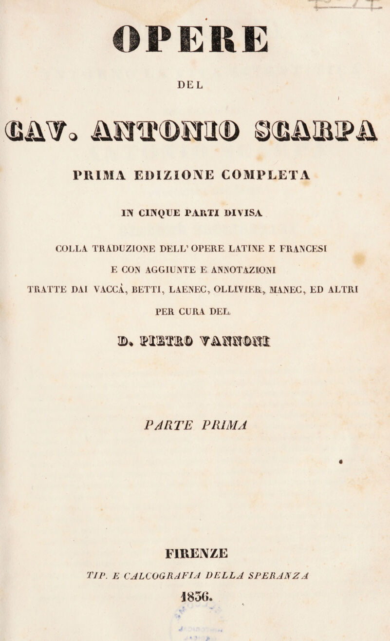 OPERE DEL PRIMA EDIZIONE COMPLETA II* CINQUE PARTI DIVISA COLLA TRADUZIONE DELL’ OPERE LATINE E FRANCESI E CON AGGIUNTE E ANNOTAZIONI TRATTE DAI VACCA, BETTI, LAENEC, OLLIVIER> MANEC, ED ALTRI PER CURA DEL wtim® wmmim PARTE PRIMA é FIRENZE TIP. E CALCOGRAFIA DELLA SPERANZA J85G.
