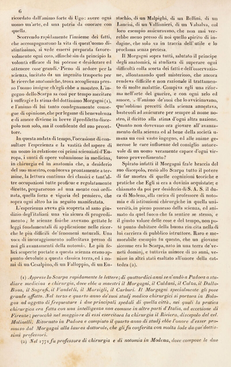 ricordato dall’animo torte di Ugo: avere ogni uomo un’arte, ed una patria da onorare con quella. Scorrendo rapidamente l’insieme dei fatti, che accompagnarono la vita di quest’uomo di¬ stintissimo, si vede essersi preparala favore¬ volmente ogni cosa, affinchè sin da principio la volontà efficace di lui potesse e desiderare ed ottenere cose'grandi.* Pieno di ardore per la scienza, incitato da un ingenito trasporto pel¬ le ricerche anatomiche, trova accoglienza pres¬ so l’uomo insigne ch’egli ebbe a maestro. L’in¬ gegno dello Scarpa sa così per tempo meritare i suffragi e la stima del dottissimo Morgagni (i), e l’animo di lui tanto condegnamente conse¬ gue di opinione, che per legame di benevolenza e di amore diviene in breve il prediletto disce¬ polo non solo, ma il confidente del suo precet¬ tore. In questa andata di tempo,l’occasione di con¬ sultare l’esperienza e la vastità del sapere di un uomo in relazione coi primi scienziati d’Eu¬ ropa, i sunti di opere voluminose in medicina, in chirurgia ed in anatomia che, a desiderio del suo maestro, conduceva prontamente a ter¬ mine, la lettura continua dei classici e tant’al- tre occupazioni tutte proficue e regolatamente dirette, prepararono ad una mente così ordi¬ nata, quella forza e vigoria del pensiero, che sopra ogni altro ha in seguito manifestata. L’esperienza aveva già scoperta al sano giu¬ dizio degl’italiani una via sicura di progredi¬ mento,- le scienze fìsiche avevano gettatele leggi fondamentali di applicazione nelle ricer¬ che le più diffìcili de’fenomeni naturali. Una voce di incoraggiamento sollecitava presso di noi gli avanzamenti della no tornii. Le più fe¬ lici scoperte portate a questa scienza erano ap¬ punto devolute a questa classica terra, ed i no¬ mi di un Gesalpino, di un Falloppio, di un Eu¬ stachio, di un Malpighi, di un Bellini, di un Lancisi, di un Vallisnieri, di un Valsalva, coi loro esempio assicuravano, che non mai ver¬ rebbe meno presso di noi quello spirito di in¬ dagine, che solo va in traccia dell’ utile e lo proclama senza pretesa. Il Morgagni sopra tutti, salutato il principe degli anatomici, si studiava di superare ogni difficoltà colla scorta dei fatti e dell’osservazio¬ ne, allontanando quel misterioso, che ancora rendeva difficile e non razionale il trattamen¬ to di molte malattie. Compiva egli una rifor¬ ma nell’arte del guarire, e con ogni zelo ed amore, ■«. H’animo de’suoi che lo avvicinavano, que’sublimi precetti della scienza annestava, bastevoli ad assicurare per sempre al nome no¬ stro, il diritto alla stima d’ogni altra nazione. Quanto non dovevano ora giovare all’ avanza¬ mento della scienza ed al bene della società u- mana un così vasto ingegno, ed alle anime ge¬ nerose le care influenze del consiglio autore¬ vole di un uomo veramente capace d’ogni vir¬ tuoso provvedimento? Spirato infatti il Morgagni frale braccia del suo discepolo, restò allo Scarpa tutto il potere di far mostra di quelle cognizioni teoriche e pratiche che Egli si era a dovizia acquistate; e chiamato da poi per desiderio di S. A. S. il du¬ ca di Modena, alla carica di professore di noto- mia e di istituzioni chirurgiche in quella uni¬ versità, in pieno possesso della scienza, ed ani¬ mato da quel fuoco che fa sentire se stesso, e il giusto valore delle cose e del tempo, non po¬ tè punto dubitare della buona riu cita nella di lui carriera di pubblico istruttore. Raro e me¬ morabile esempio fu questo, che un giovane siccome era lo Scarpa, nato in una terra de’ve- neti dominj, e tuttavia minore di 20 anni, ve¬ nisse in altri stati esaltato all’onore della cat¬ tedra (2). (1) Apprese lo Scarpa rapidamente le lettere ; di quattordici anni se n andò a Padova a stu¬ diare medicina e chirurgia, dove ebbe a maestri il Morgagni, il Caldani, il Calzagli Dalla- Bona, il So grafia il Vandelli, il Morsigli, il Carburi. Il Morgagni specialmente gli pose grande affetto. Nel terzo e quarto anno de'suoi studj medico chirurgici si portava in Bolo¬ gna ad oggetto di frequentare i due principali spedali di quella città, nei quali la pratica chirurgica era fatta con una intelligenza non comune in altre parli d Italia, ad eccezione di Firenze; perocché nel maggiore di essi esercitava la chirurgia il Riviera, discepolo del cel. Molinelli. Ritornato in Padova e compiuto il quarto anno di studj ebbe Vonore d'esser pro¬ mosso dal Morgagni alla laurea dottorale, che gli fu conferita con molta lode da que dottis¬ simi professori. (2) Nel 1 -y 1 fu professore di chirurgia e di notomia in Modena, dove compose le due