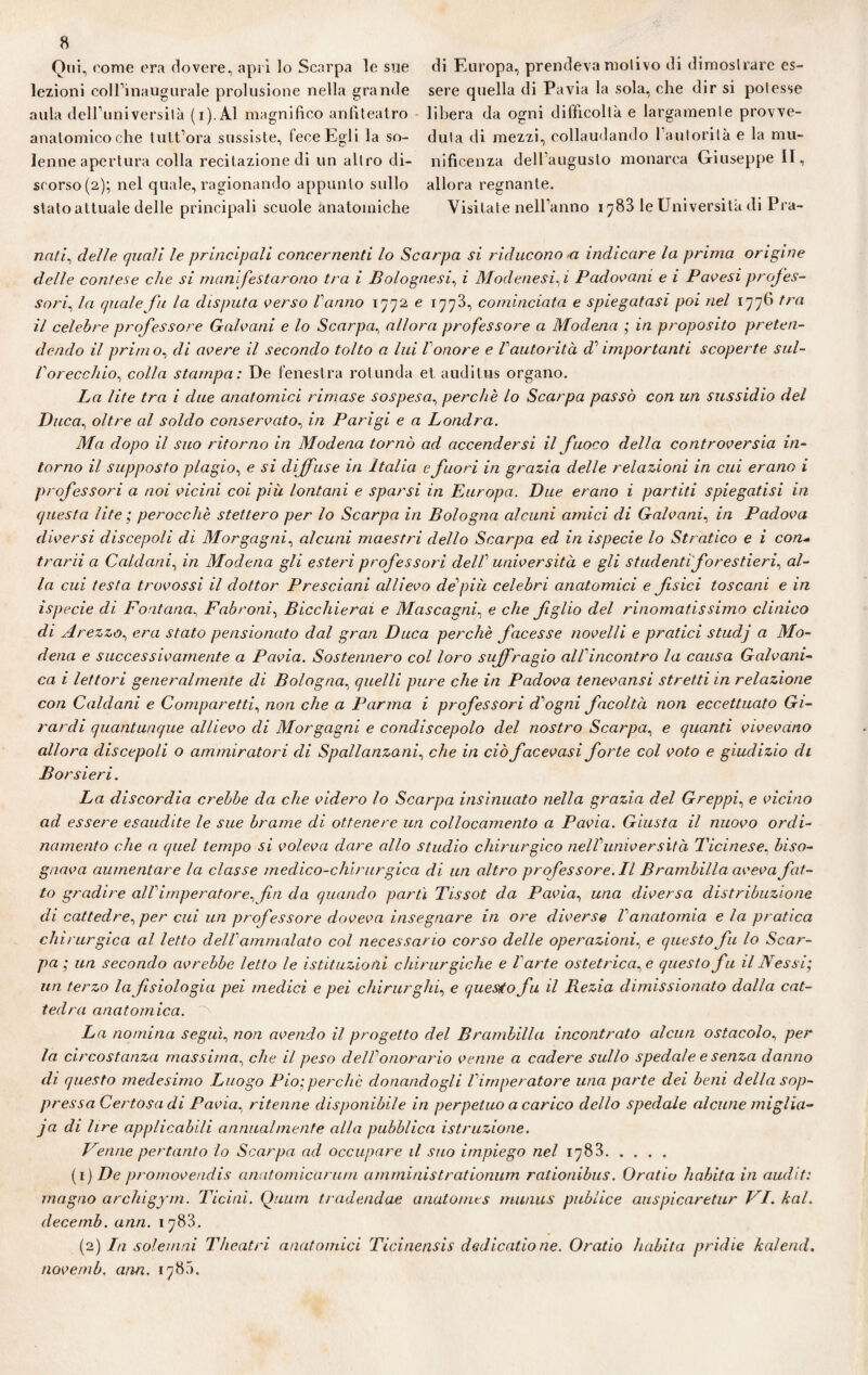 Qui, t'ome era dovere, aprì lo Scarpa le sue di Europa, prendeva motivo di dimostrare es~ lezioni coll’inaugurale prolusione nella grande sere quella di Pavia la sola, che dir si potesse aula dell’università (i).Al magnifico anfiteatro libera da ogni difficoltà e largamente provve- anatomieoche tutt’ora sussiste, fece Egli la so- dula di mezzi, collaudando 1 autorità e la mu- lenne apertura colla recitazione di un altro di- nificenza dell’augusto monarca Giuseppe II, srorso(2); nel quale,ragionando appunto sullo allora regnante. stato attuale delle principali scuole anatomiche Visitate nell’anno 1^83 le Università di P ra¬ zza//, delle quali le principali concernenti lo Scarpa si riducono >a indicare la prima origine delle contese che si manifestarono tra i Bolognesi, ì Modenesi,z Padovani e i Pavesi profes¬ sori, la quale fu la disputa verso Varino 1772 e 1773, cominciata e spiegatasi poi nel 1776 tra il celebre professore Galvani e lo Scarpa, allora professore a Modena ; in proposito preten¬ dendo il primo, di avere il secondo tolto a lui l onore e Vautorità di' importanti scoperte sul- Vorecchio., colla stampa: De fenestra rotlinda et auditus organo. La lite tra i due anatomici rimase sospesa, perchè lo Scarpa passò con un sussidio del Duca, oltre al soldo conservato, in Parigi e a Londra. Ma dopo il suo ritorno in Modena tornò ad accendersi il fuoco della controversia in¬ torno il supposto plagio, e si diffuse in Italia e fuori in grazia delle relazioni in cui erano i professori a noi vicini coi più lontani e sparsi in Europa. Due erano i partiti spiegatisi in questa lite ; perocché stettero per lo Scarpa in Bologna alcuni amici di Galvani, in Padova diversi discepoli di Morgagni, alcuni maestri dello Scarpa ed in ispecie lo Strafico e i con- trarii a Caldani, in Modena gli esteri professori delV università e gli studenti forestieri^ al¬ la cui testa trovossi il dottor Presciani allievo de più celebri anatomici e fisici toscani e in ispecie di Fontana, Fabroni, Bicchierai e Mascagni, e che figlio del rinomatissimo clinico di Arezzo, era stato pensionato dal gran Duca perchè facesse novelli e pratici studj a Mo¬ dena e successivamente a Pavia. Sostennero col loro suffragio all'incontro la causa Galvani¬ ca i lettori generalmente di Bologna, quelli pure che in Padova tenevansi stretti in relazione con Caldani e Compar etti, non che a Parma i professori drogai facoltà non eccettuato Gi¬ rardi quantunque allievo di Morgagni e condiscepolo del nostro Scarpa, e quanti vivevano allora discepoli o ammiratori di Spallanzani, che in ciò facevasi forte col voto e giudizio di B or sieri. La discordia crebbe da che videro lo Scarpa insinuato nella grazia del Greppi, e vicino ad. essere esaudite le sue brame di ottenere un collocamento a Pavia. Giusta il nuovo ordi¬ namento che a quel tempo si voleva dare allo studio chirurgico nelVuniversità Ticinese, biso¬ gnava aumentare la classe medico-chirurgica di un altro professore. Il Brambilla aveva fat¬ to gradire all imperatore, fin da quando partì Tissot da Pavia, una diversa distribuzione di cattedre^ per cui un professore doveva insegnare in ore diverse Vanatomia e la pratica chi rurgica al letto dell' ammalato col necessario corso delle operazioni, e questo fu lo Scar¬ pa ; un secondo avrebbe letto le istituzioni chirurgiche e l'arte ostetrica, e questo fu il Nessi; un terzo la fisiologia pei medici e pei chirurghi, e questo fu il Rezia dimissionato dalla cat¬ tedra anatomica. La nomina segu'p non avendo il progetto del Brambilla incontrato alcun ostacolo, per la circostanza massima, che il peso dell1 onorario venne a cadere sullo spedale e senza danno di questo medesimo Luogo Pio;perchè donandogli Vimperatore una parte dei beni della sop¬ pressa Certosa di Pavia, ritenne disponibile in perpetuo a carico dello spedale alcune miglia- ja di lire applicabili annualmente alla pubblica istruzione. Penne pertanto lo Scarpa ad occupare il suo impiego nel 1783. (1) De promovendis anatomicarum aniministrationum rationibus. Oratiu habita in audit: magno archigym. Ticini. Quutn tradendae anatomes munus publice auspicaretur VI. kal. decemb. unti. 1783. (2) In sole inni T/teatri anatomici Ticinensis dedicatione. Oratio habita pridie kalend. navemb, ami. 1780.