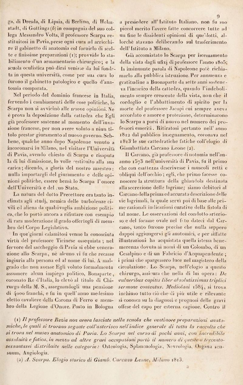 ga, di Dresda, di Lipsia, di Berlino, di Helm- stadf, di Gottinga (b) in compagnia del suo col¬ lega Alessandro Volta, il professore Scarpa re¬ stituitosi in Pavia,prese ogni cura ad arricchi¬ re il gabinet to di anatomìa col fornirlo di scel¬ te e finissime preparazioni (i); provvide lo sta¬ bilimento d’un armamentario chirurgico ; e la scuola oculistica può dirsi venisse da lui fonda¬ ta in questa università, come per sua cura lo furono il gabinetto patologico e quello d’ana¬ tomia comparata. Nel periodo del dominio francese in Italia, fervendo i cambiamenti delle cose politiche, lo Scarpa non si avvicinò alle nuove opinióni. Ne è prova la deposizione dalla cattedra che Egli già professore sostenne al momento dell’inva¬ sione francese, per non avere voluto a niun ti¬ tolo prestar giuramento al nuovo governo. Seb¬ bene, qualche anno dopo Napoleone venuto a incoronarsi in Milano, nel visitare l’Università di Pavia, avendo chiesto di Scarpa e risaputa la di lui dimissione, lo volle ’estituito alla sua carica ; dicendo, a gloria del nostro maestro: nulla importargli del giuramento e delle opi¬ nioni politiche, essere bensì.lo Scarpa l’onore dell’Università e del suo Stato. La natura del dotto Precettore era tanto in¬ clinata agli studj, nemica delle turbolenze ci¬ vili ed aliena da qualsivoglia ambizione politi¬ ca, che lo portò ancora a rifiutare con esempio di rara moderazione il grado offertogli di mem¬ bro del Corpo Legislativo. In que’giorni calamitosi venne la conosciuta virtù del professore Ticinese ossequiata ; nel fervore del saccheggio di Pavia si ebbe venera¬ zione allo Scarpa, nè alcuno vi fu che recasse ingiuria alla persona ed al nome di lui. A mal¬ grado che non avesse Egli voluto formalmente assumere alcun impiego politico, Bonaparte, coronalo Re d’Italia, lo elevò al titolo di Chi¬ rurgo della M. S., assegnandogli una pensione di 4ooo franchi, e fu in quell’anno medesimo eletto cavaliere della Corona di Ferro e mem¬ bro della Legione d’Onore. PosLo in Bologna 9 a presiedere all’Istituto Italiano, non fu suo piccol merito l’avere fatte concorrere tutte ad un fine le dissidenti opinioni di que’dotli, al¬ lorché stavano deliberando sul trasferimento dell’Istituto a Milano. Già accomiatato lo Scarpa per iscemamento della vista dagli ufizj di professore l’anno i8o5; la insinuante parola di Napoleone potè richia¬ marlo alla pubblica istruzione. Per annuenza e gratitudine a Buonaparte da sette anni sostene¬ va l’incarico della cattedra, quando l’indeboli¬ mento sempre crescente della vista, non che il cordoglio e l’abbatti mento di spirilo per la morte del protessore Jacopi cui sempre aveva accordato e amoree protezione, determinarono lo Scarpa a porsi di nuovo nel numero dei pro¬ fessori emeriti. Ritiratosi pertanto nell’anno 1812 dal pubblico insegnamento, coronava nel i8i3' le sue cattedratiche fatiche coll’elogio di Giambattista Carcano Leone (2). Il Carcano, già professore di notomia nell’an- anno nell’università di Pavia, fu il primo che con esattezza descrivesse i muscoli retti e obliqui dell’occhio ; egli, ('he primo facesse co¬ noscere la struttura della ghiandola destinala alla secrezione delle lagrime; siamo debitori al Carcano della prima ed accurata descrizione delle vie lag rimali, la quale servì poi di base alle pri¬ me-razionali indicazioni curative della fistola di tal nome. Le osservazioni del condotto arterio¬ so e del forame ovale nel fi lo dateci dal Car¬ cano, tanto furono precise che nulla seppero dappoi aggiungervi gli anatomici, e per siffatte illustrazioni ha acquistata quella istessa bene¬ merenza dovuta ai nomi di un Colombo, di un Cesalpino e di un Fabrieio d’Acquapendente ; i primi che-spargessero luce nel magistero della circolazione. Lo Scarpa, nell’elogio a questo chirurgo, assicura che nella di lui opera: De vulneribus capitis Libar àbsolutissimus triplici sermone contentus. Mediolani 158q , si trova inchiuso tutto ciò che di piti utile e rilevante si conosca su la diagnosi e prognosi delle gravi offese del capo per esterna cagione. Contro il (1) // professore Rezia non aveva lasciate nella scuola che venti nove preparazioni anato¬ miche, le quali si trovano segnate colVasterisco nell indice generale di tutta la raccolta che si trova nel museo anatomico di Pavia. Lo Scarpa nel corsodi pochi anni, con incredibile assiduità e fatica, in mezzo ad altre gravi occupazioni portò il numero di queste a trecento- sessantasei distribuite nelle categorie : Osteologia, Splancnologia, Nevroìogia, Organa scu- suum, Angiologia. (2) A. Scarpa. Elogio storico di Gianib. Carcano Leone, Milano 1810,